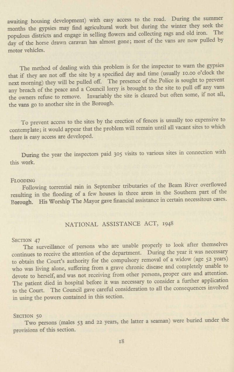 awaiting housing development) with easy access to the road. During the summer months the gypsies may find agricultural work but during the winter they seek the populous districts and engage in selling flowers and collecting rags and old iron. The day of the horse drawn caravan has almost gone; most of the vans are now pulled by motor vehicles. The method of dealing with this problem is for the inspector to warn the gypsies that if they are not off the site by a specified day and time (usually 10.00 o'clock the next morning) they will be pulled off. The presence of the Police is sought to prevent any breach of the peace and a Council lorry is brought to the site to pull off any vans the owners refuse to remove. Invariably the site is cleared but often some, if not all, the vans go to another site in the Borough. To prevent access to the sites by the erection of fences is usually too expensive to contemplate; it would appear that the problem will remain until all vacant sites to which there is easy access are developed. During the year the inspectors paid 305 visits to various sites in connection with this work. Flooding Following torrential rain in September tributaries of the Beam River overflowed resulting in the flooding of a few houses in three areas in the Southern part of the Borough. His Worship The Mayor gave financial assistance in certain necessitous cases. NATIONAL ASSISTANCE ACT, 1948 Section 47 The surveillance of persons who are unable properly to look after themselves continues to receive the attention of the department. During the year it was necessary to obtain the Court's authority for the compulsory removal of a widow (age 52 years) who was living alone, suffering from a grave chronic disease and completely unable to devote to herself, and was not receiving from other persons, proper care and attention. The patient died in hospital before it was necessary to consider a further application to the Court. The Council gave careful consideration to all the consequences involved in using the powers contained in this section. Section $0 Two persons (males 53 and 22 years, the latter a seaman) were buried under the provisions of this section. 18
