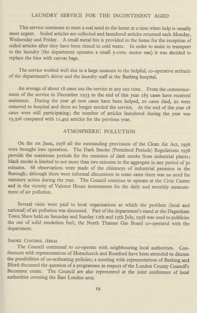 LAUNDRY SERVICE FOR THE INCONTINENT AGED This service continues to meet a real need in the home at a time when help is usually most urgent. Soiled articles are collected and laundered articles returned each Monday, Wednesday and Friday. A small metal bin is provided in the home for the reception of soiled articles after they have been rinsed in cold water. In order to assist in transport to the laundry (the department operates a small 5-cwts. motor van) it was decided to replace the bins with canvas bags. The service worked well due in a large measure to the helpful, co-operative attitude of the department's driver and the laundry staff at the Barking hospital. An average of about 18 cases use the service at any one time. From the commence ment of the service in December 1953 to the end of this year 185 cases have received assistance. During the year 46 new cases have been helped, 20 cases died, 20 were removed to hospital and three no longer needed the service, At the end of the year 18 cases were still participating; the number of articles laundered during the year was 13,326 compared with 11,492 articles for the previous year. ATMOSPHERIC POLLUTION On the 1st June, 1958 all the outstanding provisions of the Clean Air Act, 1956 were brought into operation. The Dark Smoke (Permitted Periods) Regulations 1958 provide the maximum periods for the emission of dark smoke from industrial plants; black smoke is limited to not more than two minutes in the aggregate in any period of 30 minutes. 68 observations were made of the chimneys of industrial premises in the Borough; although there were informal discussions in some cases there was no need for statutory action during the year. The Council continue to operate at the Civic Centre and in the vicinity of Valence House instruments for the daily and monthly measure ment of air pollution. Several visits were paid to local organisations at which the problem (local and national) of air pollution was discussed. Part of the department's stand at the Dagenham Town Show held on Saturday and Sunday 12th and 13th July, 1958 was used to publicise the use of solid smokeless fuel; the North Thames Gas Board co-operated with the department. Smoke Control Areas The Council continued to co-operate with neighbouring local authorities. Con ferences with representatives of Hornchurch and Romford have been attended to discuss the possibilities of co-ordinating policies; a meeting with representatives of Barking and Ilford discussed the question of a programme in respect of the London County Council's Becontree estate. The Council are also represented at the joint conference of local authorities covering the East London area. 19
