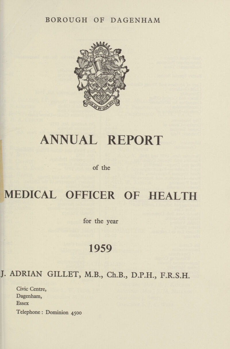 BOROUGH OF DAGENHAM ANNUAL REPORT of the MEDICAL OFFICER OF HEALTH for the year 1959 J. ADRIAN GILLET, M.B., Ch.B., D.P.H., F.R.S.H. Civic Centre, Dagenham, Essex Telephone: Dominion 4500