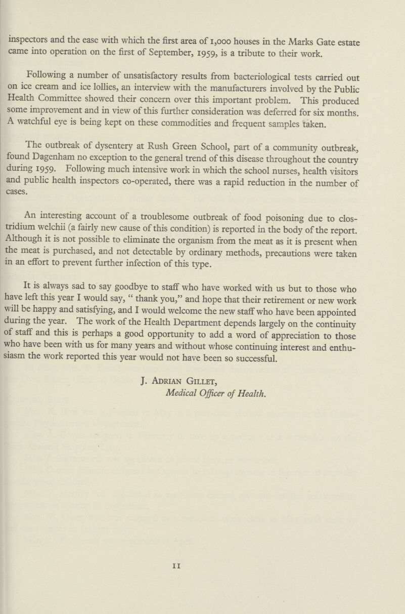 inspectors and the ease with which the first area of 1,000 houses in the Marks Gate estate came into operation on the first of September, 1959, is a tribute to their work. Following a number of unsatisfactory results from bacteriological tests carried out on ice cream and ice lollies, an interview with the manufacturers involved by the Public Health Committee showed their concern over this important problem. This produced some improvement and in view of this further consideration was deferred for six months. A watchful eye is being kept on these commodities and frequent samples taken. The outbreak of dysentery at Rush Green School, part of a community outbreak, found Dagenham no exception to the general trend of this disease throughout the country during 1959. Following much intensive work in which the school nurses, health visitors and public health inspectors co-operated, there was a rapid reduction in the number of cases. An interesting account of a troublesome outbreak of food poisoning due to Clos tridium welchii (a fairly new cause of this condition) is reported in the body of the report. Although it is not possible to eliminate the organism from the meat as it is present when the meat is purchased, and not detectable by ordinary methods, precautions were taken in an effort to prevent further infection of this type. It is always sad to say goodbye to staff who have worked with us but to those who have left this year I would say, thank you, and hope that their retirement or new work will be happy and satisfying, and I would welcome the new staff who have been appointed during the year. The work of the Health Department depends largely on the continuity of staff and this is perhaps a good opportunity to add a word of appreciation to those who have been with us for many years and without whose continuing interest and enthu siasm the wrork reported this year would not have been so successful. J. Adrian Gillet, Medical Officer of Health. 11