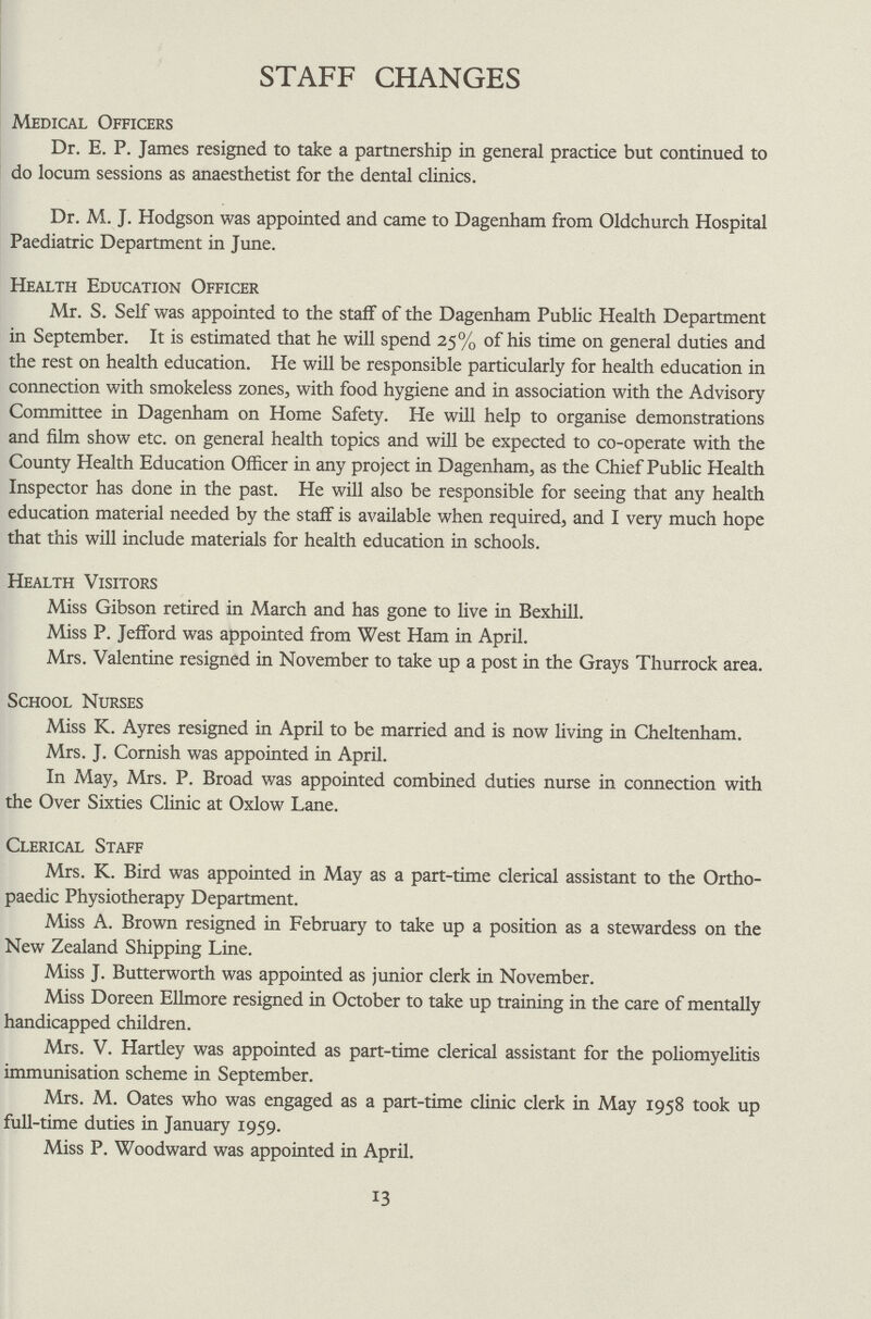 STAFF CHANGES Medical Officers Dr. E. P. James resigned to take a partnership in general practice but continued to do locum sessions as anaesthetist for the dental clinics. Dr. M. J. Hodgson was appointed and came to Dagenham from Oldchurch Hospital Paediatric Department in June. Health Education Officer Mr. S. Self was appointed to the staff of the Dagenham Public Health Department in September. It is estimated that he will spend 25% of his time on general duties and the rest on health education. He will be responsible particularly for health education in connection with smokeless zones, with food hygiene and in association with the Advisory Committee in Dagenham on Home Safety. He will help to organise demonstrations and film show etc. on general health topics and will be expected to co-operate with the County Health Education Officer in any project in Dagenham, as the Chief Public Health Inspector has done in the past. He will also be responsible for seeing that any health education material needed by the staff is available when required, and I very much hope that this will include materials for health education in schools. Health Visitors Miss Gibson retired in March and has gone to live in Bexhill. Miss P. Jefford was appointed from West Ham in April. Mrs. Valentine resigned in November to take up a post in the Grays Thurrock area. School Nurses Miss K. Ayres resigned in April to be married and is now living in Cheltenham. Mrs. J. Cornish was appointed in April. In May, Mrs. P. Broad was appointed combined duties nurse in connection with the Over Sixties Clinic at Oxlow Lane. Clerical Staff Mrs. K. Bird was appointed in May as a part-time clerical assistant to the Ortho paedic Physiotherapy Department. Miss A. Brown resigned in February to take up a position as a stewardess on the New Zealand Shipping Line. Miss J. Butterworth was appointed as junior clerk in November. Miss Doreen Ellmore resigned in October to take up training in the care of mentally handicapped children. Mrs. V. Hartley was appointed as part-time clerical assistant for the poliomyelitis immunisation scheme in September. Mrs. M. Oates who was engaged as a part-time clinic clerk in May 1958 took up full-time duties in January 1959. Miss P. Woodward was appointed in April. 13
