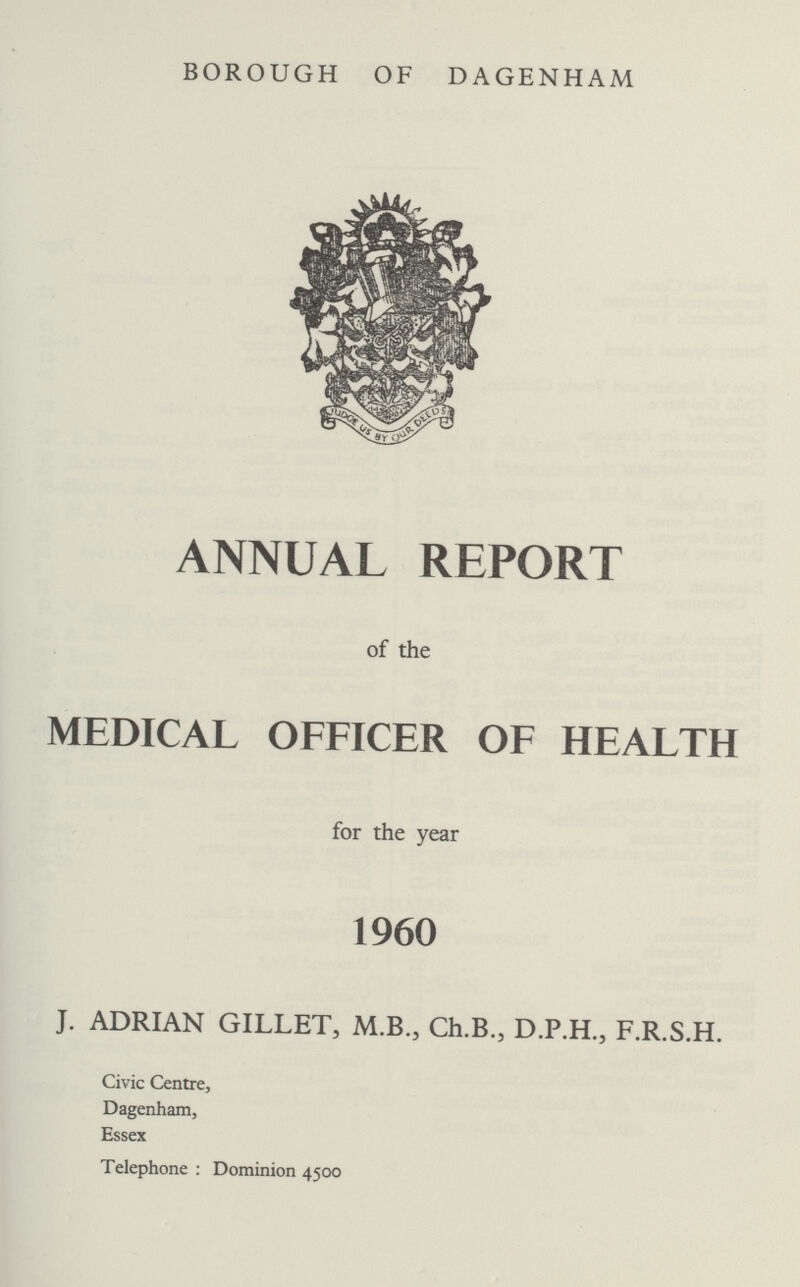 BOROUGH OF DAGENHAM ANNUAL REPORT of the MEDICAL OFFICER OF HEALTH for the year 1960 J. ADRIAN GILLET, M.B., Ch.B., D.P.H., F.R.S.H. Civic Centre, Dagenham, Essex Telephone: Dominion 4500