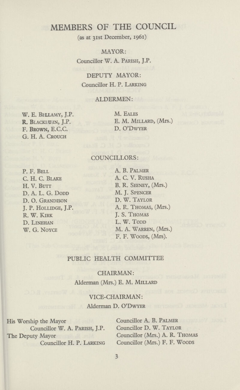 MEMBERS OF THE COUNCIL (as at 31st December, 1961) MAYOR: Councillor W. A. Parish, J.P. DEPUTY MAYOR: Councillor H. P. Larking ALDERMEN: W. E. Bellamy, J.P. M. Eales R. Blacklikn, J.P. E. M. Millard, (Mrs.) F. Brown, E.C.C. D. O'Dwyer G. H. A. Crouch P. F. Bell C. H. C. Blake H. V. Butt D. A. L. G. Dodd D. O. Grandison J. P. Hollidge, J.P. R. W. Kirk D. Linehan W. G. Noyce COUNCILLORS: A. B. Palmer A. C. V. Rusha B. R. Seeney, (Mrs.) M. J. Spencer D. W. Taylor A. R. Thomas, (Mrs.) J. S. Thomas L. W. Todd M. A. Warren, (Mrs.) F. F. Woods, (Mrs). PUBLIC HEALTH COMMITTEE CHAIRMAN: Alderman (Mrs.) E. M. Millard VICE-CHAIRMAN: Alderman D. O'Dwyer His Worship the Mayor Councillor A. B. Palmer Councillor W. A. Parish, J.P. Councillor D. W. Taylor The Deputy Mayor Councillor (Mrs.) A. R. Thomas Councillor H. P. Larking Councillor (Mrs.) F. F. Woods 3