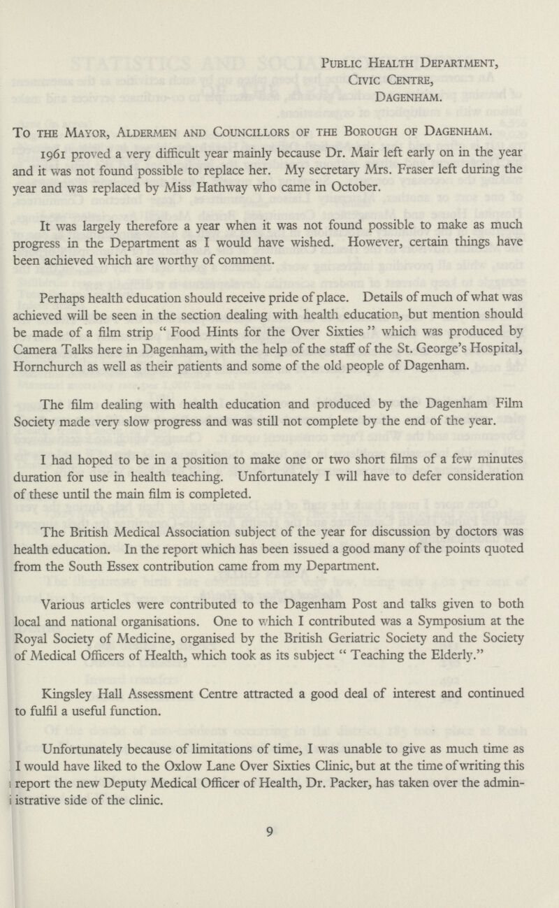 Public Health Department, Civic Centre, Dagenham. To the Mayor, Aldermen and Councillors of the Borough of Dagenham. 1961 proved a very difficult year mainly because Dr. Mair left early on in the year and it was not found possible to replace her. My secretary Mrs. Fraser left during the year and was replaced by Miss Hathway who came in October. It was largely therefore a year when it was not found possible to make as much progress in the Department as I would have wished. However, certain things have been achieved which are worthy of comment. Perhaps health education should receive pride of place. Details of much of what was achieved will be seen in the section dealing with health education, but mention should be made of a film strip Food Hints for the Over Sixties which was produced by Camera Talks here in Dagenham, with the help of the staff of the St. George's Hospital, Hornchurch as well as their patients and some of the old people of Dagenham. The film dealing with health education and produced by the Dagenham Film Society made very slow progress and was still not complete by the end of the year. I had hoped to be in a position to make one or two short films of a few minutes duration for use in health teaching. Unfortunately I will have to defer consideration of these until the main film is completed. The British Medical Association subject of the year for discussion by doctors was health education. In the report which has been issued a good many of the points quoted from the South Essex contribution came from my Department. Various articles were contributed to the Dagenham Post and talks given to both local and national organisations. One to which I contributed was a Symposium at the Royal Society of Medicine, organised by the British Geriatric Society and the Society of Medical Officers of Health, which took as its subject  Teaching the Elderly. Kingsley Hall Assessment Centre attracted a good deal of interest and continued to fulfil a useful function. Unfortunately because of limitations of time, I was unable to give as much time as I would have liked to the Oxlow Lane Over Sixties Clinic, but at the time of writing this : report the new Deputy Medical Officer of Health, Dr. Packer, has taken over the admin i istrative side of the clinic. 9