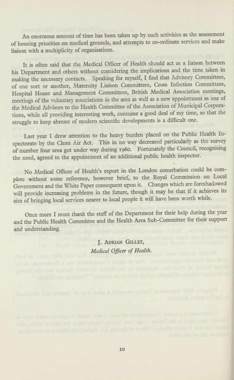 An enormous amount of time has been taken up by such activities as the assessment of housing priorities on medical grounds, and attempts to co-ordinate services and make liaison with a multiplicity of organisations. It is often said that the Medical Officer of Health should act as a liaison between his Department and others without considering the implications and the time taken in making the necessary contacts. Speaking for myself, I find that Advisory Committees, of one sort or another, Maternity Liaison Committees, Cross Infection Committees, Hospital House and Management Committees, British Medical Association meetings, meetings of the voluntary associations in the area as well as a new appointment as one of the Medical Advisors to the Health Committee of the Association of Municipal Corpora tions, while all providing interesting work, consume a good deal of my time, so that the struggle to keep abreast of modern scientific developments is a difficult one. Last year I drew attention to the heavy burden placed on the Public Health In spectorate by the Clean Air Act. This in no way decreased particularly as the survey of number four area got under way during 1960. Fortunately the Council, recognising the need, agreed to the appointment of an additional public health inspector. No Medical Officer of Health's report in the London conurbation could be com plete without some reference, however brief, to the Royal Commission on Local Government and the White Paper consequent upon it. Changes which are foreshadowed will provide increasing problems in the future, though it may be that if it achieves its aim of bringing local services nearer to local people it will have been worth while. Once more I must thank the staff of the Department for their help during the year and the Public Health Committee and the Health Area Sub-Committee for their support and understanding. J. Adrian Gillet, Medical Officer of Health. 10