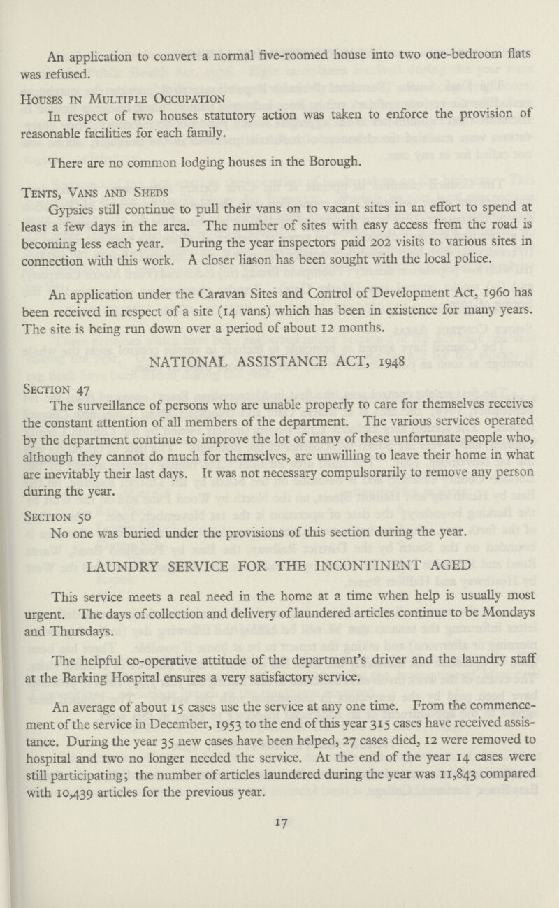 An application to convert a normal five-roomed house into two one-bedroom flats was refused. Houses in Multiple Occupation In respect of two houses statutory action was taken to enforce the provision of reasonable facilities for each family. There are no common lodging houses in the Borough. Tents, Vans and Sheds Gypsies still continue to pull their vans on to vacant sites in an effort to spend at least a few days in the area. The number of sites with easy access from the road is becoming less each year. During the year inspectors paid 202 visits to various sites in connection with this work. A closer liason has been sought with the local police. An application under the Caravan Sites and Control of Development Act, i960 has been received in respect of a site (14 vans) which has been in existence for many years. The site is being run down over a period of about 12 months. NATIONAL ASSISTANCE ACT, 1948 Section 47 The surveillance of persons who are unable properly to care for themselves receives the constant attention of all members of the department. The various services operated by the department continue to improve the lot of many of these unfortunate people who, although they cannot do much for themselves, are unwilling to leave their home in what are inevitably their last days. It was not necessary compulsorarily to remove any person during the year. Section 50 No one was buried under the provisions of this section during the year. LAUNDRY SERVICE FOR THE INCONTINENT AGED This service meets a real need in the home at a time when help is usually most urgent. The days of collection and delivery of laundered articles continue to be Mondays and Thursdays. The helpful co-operative attitude of the department's driver and the laundry staff at the Barking Hospital ensures a very satisfactory service. An average of about 15 cases use the service at any one time. From the commence ment of the service in December, 1953 to the end of this year 315 cases have received assis tance. During the year 35 new cases have been helped, 27 cases died, 12 were removed to hospital and two no longer needed the service. At the end of the year 14 cases were still participating; the number of articles laundered during the year was 11,843 compared with 10,439 articles for the previous year. 17