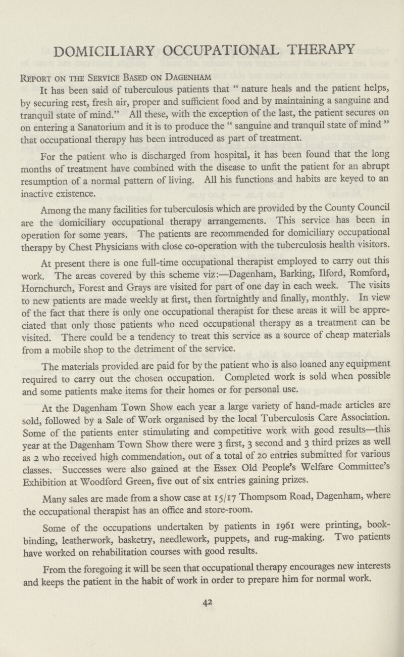 DOMICILIARY OCCUPATIONAL THERAPY Report on the Service Based on Dagenham It has been said of tuberculous patients that nature heals and the patient helps, by securing rest, fresh air, proper and sufficient food and by maintaining a sanguine and tranquil state of mind. All these, with the exception of the last, the patient secures on on entering a Sanatorium and it is to produce the sanguine and tranquil state of mind that occupational therapy has been introduced as part of treatment. For the patient who is discharged from hospital, it has been found that the long months of treatment have combined with the disease to unfit the patient for an abrupt resumption of a normal pattern of living. All his functions and habits are keyed to an inactive existence. Among the many facilities for tuberculosis which are provided by the County Council are the domiciliary occupational therapy arrangements. This service has been in operation for some years. The patients are recommended for domiciliary occupational therapy by Chest Physicians with close co-operation with the tuberculosis health visitors. At present there is one full-time occupational therapist employed to carry out this work. The areas covered by this scheme viz:—Dagenham, Barking, Ilford, Romford, Hornchurch, Forest and Grays are visited for part of one day in each week. The visits to new patients are made weekly at first, then fortnightly and finally, monthly. In view of the fact that there is only one occupational therapist for these areas it will be appre ciated that only those patients who need occupational therapy as a treatment can be visited. There could be a tendency to treat this service as a source of cheap materials from a mobile shop to the detriment of the service. The materials provided are paid for by the patient who is also loaned any equipment required to carry out the chosen occupation. Completed work is sold when possible and some patients make items for their homes or for personal use. At the Dagenham Town Show each year a large variety of hand-made articles are sold, followed by a Sale of Work organised by the local Tuberculosis Care Association. Some of the patients enter stimulating and competitive work with good results—this year at the Dagenham Town Show there were 3 first, 3 second and 3 third prizes as well as 2 who received high commendation, out of a total of 20 entries submitted for various classes. Successes were also gained at the Essex Old People's Welfare Committee's Exhibition at Woodford Green, five out of six entries gaining prizes. Many sales are made from a show case at 15/17 Thompsom Road, Dagenham, where the occupational therapist has an office and store-room. Some of the occupations undertaken by patients in 1961 were printing, book binding, leatherwork, basketry, needlework, puppets, and rug-making. Two patients have worked on rehabilitation courses with good results. From the foregoing it will be seen that occupational therapy encourages new interests and keeps the patient in the habit of work in order to prepare him for normal work. 42