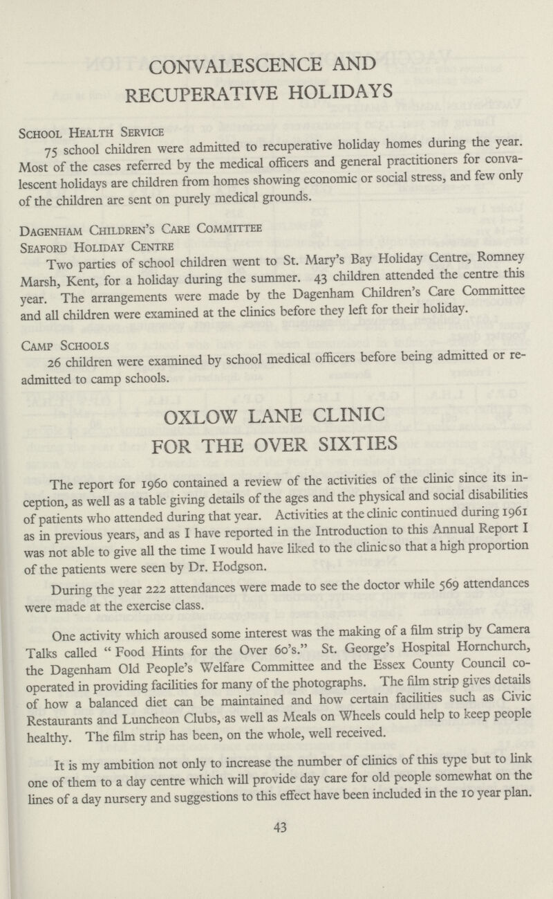 CONVALESCENCE AND RECUPERATIVE HOLIDAYS School Health Service 75 school children were admitted to recuperative holiday homes during the year. Most of the cases referred by the medical officers and general practitioners for conva lescent holidays are children from homes showing economic or social stress, and few only of the children are sent on purely medical grounds. Dagenham Children's Care Committee Seaford Holiday Centre Two parties of school children went to St. Mary's Bay Holiday Centre, Romney Marsh, Kent, for a holiday during the summer. 43 children attended the centre this year. The arrangements were made by the Dagenham Children's Care Committee and all children were examined at the clinics before they left for their holiday. Camp Schools 26 children were examined by school medical officers before being admitted or re admitted to camp schools. OXLOW LANE CLINIC FOR THE OVER SIXTIES The report for 1960 contained a review of the activities of the clinic since its in ception, as well as a table giving details of the ages and the physical and social disabilities of patients who attended during that year. Activities at the clinic continued during 1961 as in previous years, and as I have reported in the Introduction to this Annual Report I was not able to give all the time I would have liked to the clinic so that a high proportion of the patients were seen by Dr. Hodgson. During the year 222 attendances were made to see the doctor while 569 attendances were made at the exercise class. One activity which aroused some interest was the making of a film strip by Camera Talks called Food Hints for the Over 6o's. St. George's Hospital Hornchurch, the Dagenham Old People's Welfare Committee and the Essex County Council co operated in providing facilities for many of the photographs. The film strip gives details of how a balanced diet can be maintained and how certain facilities such as Civic Restaurants and Luncheon Clubs, as well as Meals on Wheels could help to keep people healthy. The film strip has been, on the whole, well received. It is my ambition not only to increase the number of clinics of this type but to link one of them to a day centre which will provide day care for old people somewhat on the lines of a day nursery and suggestions to this effect have been included in the 10 year plan. 43