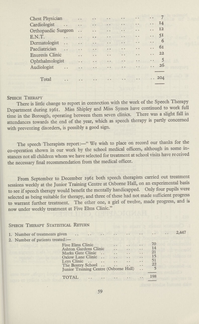 Chest Physician 7 Cardiologist 14 Orthopaedic Surgeon 12 E.N.T. 51 Dermatologist 6 Paediatrician 61 Enuresis Clinic 22 Ophthalmologist 5 Audiologist 26 Total 204 Speech Therapy There is little change to report in connection with the work of the Speech Therapy Department during 1961. Miss Shipley and Miss Symes have continued to work full time in the Borough, operating between them seven clinics. There was a slight fall in attendances towards the end of the year, which as speech therapy is partly concerned with preventing disorders, is possibly a good sign. The speech Therapists report:—We wish to place on record our thanks for the co-operation shown in our work by the school medical officers, although in some in stances not all children whom we have selected for treatment at school visits have received the necessary final recommendation from the medical officer. From September to December 1961 both speech therapists carried out treatment sessions weekly at the Junior Training Centre at Osborne Hall, on an experimental basis to see if speech therapy would benefit the mentally handicapped. Only four pupils were selected as being suitable for therapy, and three of these had not made sufficient progress to warrant further treatment. The other one, a girl of twelve, made progress, and is now under weekly treatment at Five Elms Clinic. Speech Therapy Statistical Return 1. Number of treatments given 2,447 2. Number of patients treated:— Five Elms Clinic 70 Ashton Gardens Clinic 14 Marks Gate Clinic 21 Oxlow Lane Clinic 15 Leys Clinic 51 The Bentry School 22 Junior Training Centre (Osborne Hall) 5 TOTAL 198 59