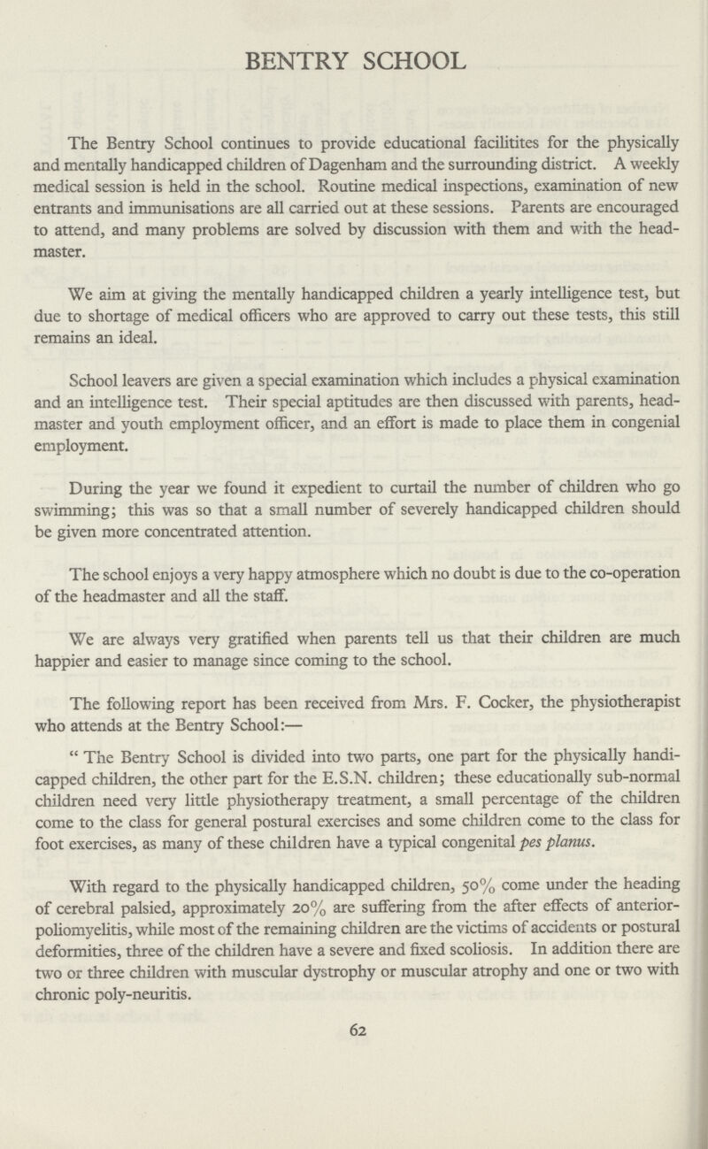 BENTRY SCHOOL The Bentry School continues to provide educational facilities for the physically and mentally handicapped children of Dagenham and the surrounding district. A weekly medical session is held in the school. Routine medical inspections, examination of new entrants and immunisations are all carried out at these sessions. Parents are encouraged to attend, and many problems are solved by discussion with them and with the head master. We aim at giving the mentally handicapped children a yearly intelligence test, but due to shortage of medical officers who are approved to carry out these tests, this still remains an ideal. School leavers are given a special examination which includes a physical examination and an intelligence test. Their special aptitudes are then discussed with parents, head master and youth employment officer, and an effort is made to place them in congenial employment. During the year we found it expedient to curtail the number of children who go swimming; this was so that a small number of severely handicapped children should be given more concentrated attention. The school enjoys a very happy atmosphere which no doubt is due to the co-operation of the headmaster and all the staff. We are always very gratified when parents tell us that their children are much happier and easier to manage since coming to the school. The following report has been received from Mrs. F. Cocker, the physiotherapist who attends at the Bentry School:— The Bentry School is divided into two parts, one part for the physically handi capped children, the other part for the E.S.N. children; these educationally sub-normal children need very little physiotherapy treatment, a small percentage of the children come to the class for general postural exercises and some children come to the class for foot exercises, as many of these children have a typical congenital pes planus. With regard to the physically handicapped children, 50% come under the heading of cerebral palsied, approximately 20% are suffering from the after effects of anterior poliomyelitis, while most of the remaining children are the victims of accidents or postural deformities, three of the children have a severe and fixed scoliosis. In addition there are two or three children with muscular dystrophy or muscular atrophy and one or two with chronic poly-neuritis. 62