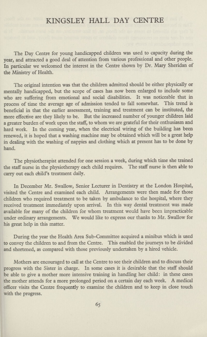 KINGSLEY HALL DAY CENTRE The Day Centre for young handicapped children was used to capacity during the year, and attracted a good deal of attention from various professional and other people. In particular we welcomed the interest in the Centre shown by Dr. Mary Sheridan of the Ministry of Health. The original intention was that the children admitted should be either physically or mentally handicapped, but the scope of cases has now been enlarged to include some who are suffering from emotional and social disabilities. It was noticeable that in process of time the average age of admission tended to fall somewhat. This trend is beneficial in that the earlier assessment, training and treatment can be instituted, the more effective are they likely to be. But the increased number of younger children laid a greater burden of work upon the staff, to whom we are grateful for their enthusiasm and hard work. In the coming year, when the electrical wiring of the building has been renewed, it is hoped that a washing machine may be obtained which will be a great help in dealing with the washing of nappies and clothing which at present has to be done by hand. The physiotherapist attended for one session a week, during which time she trained the staff nurse in the physiotherapy each child requires. The staff nurse is then able to carry out each child's treatment daily. In December Mr. Swallow, Senior Lecturer in Dentistry at the London Hospital, visited the Centre and examined each child. Arrangements were then made for those children who required treatment to be taken by ambulance to the hospital, where they received treatment immediately upon arrival. In this way dental treatment was made available for many of the children for whom treatment would have been impracticable under ordinary arrangements. We would like to express our thanks to Mr. Swallow for his great help in this matter. During the year the Health Area Sub-Committee acquired a minibus which is used to convey the children to and from the Centre. This enabled the journeys to be divided and shortened, as compared with those previously undertaken by a hired vehicle. Mothers are encouraged to call at the Centre to see their children and to discuss their progress with the Sister in charge. In some cases it is desirable that the staff should be able to give a mother more intensive training in handling her child: in these cases the mother attends for a more prolonged period on a certain day each week. A medical officer visits the Centre frequently to examine the children and to keep in close touch with the progress. 65