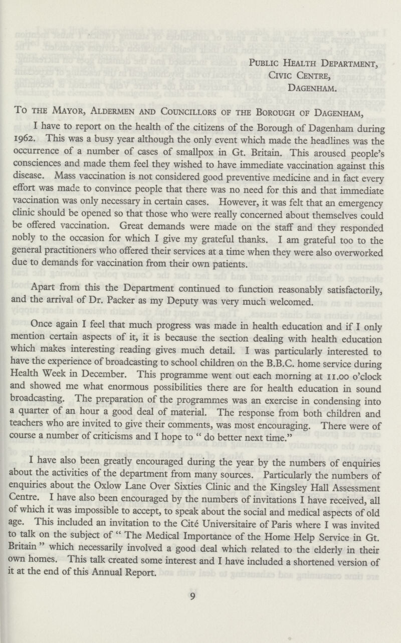 Public Health Department, Civic Centre, Dagenham. To the Mayor, Aldermen and Councillors of the Borough of Dagenham, I have to report on the health of the citizens of the Borough of Dagenham during 1962. This was a busy year although the only event which made the headlines was the occurrence of a number of cases of smallpox in Gt. Britain. This aroused people's consciences and made them feel they wished to have immediate vaccination against this disease. Mass vaccination is not considered good preventive medicine and in fact every effort was made to convince people that there was no need for this and that immediate vaccination was only necessary in certain cases. However, it was felt that an emergency clinic should be opened so that those who were really concerned about themselves could be offered vaccination. Great demands were made on the staff and they responded nobly to the occasion for which I give my grateful thanks. I am grateful too to the general practitioners who offered their services at a time when they were also overworked due to demands for vaccination from their own patients. Apart from this the Department continued to function reasonably satisfactorily, and the arrival of Dr. Packer as my Deputy was very much welcomed. Once again I feel that much progress was made in health education and if I only mention certain aspects of it, it is because the section dealing with health education which makes interesting reading gives much detail. I was particularly interested to have the experience of broadcasting to school children on the B.B.C. home service during Health Week in December. This programme went out each morning at 11.00 o'clock and showed me what enormous possibilities there are for health education in sound broadcasting. The preparation of the programmes was an exercise in condensing into a quarter of an hour a good deal of material. The response from both children and teachers who are invited to give their comments, was most encouraging. There were of course a number of criticisms and I hope to  do better next time. I have also been greatly encouraged during the year by the numbers of enquiries about the activities of the department from many sources. Particularly the numbers of enquiries about the Oxlow Lane Over Sixties Clinic and the Kingsley Hall Assessment Centre. I have also been encouraged by the numbers of invitations I have received, all of which it was impossible to accept, to speak about the social and medical aspects of old age. This included an invitation to the Cite Universitaire of Paris where I was invited to talk on the subject of The Medical Importance of the Home Help Service in Gt. Britain which necessarily involved a good deal which related to the elderly in their own homes. This talk created some interest and I have included a shortened version of it at the end of this Annual Report. 9