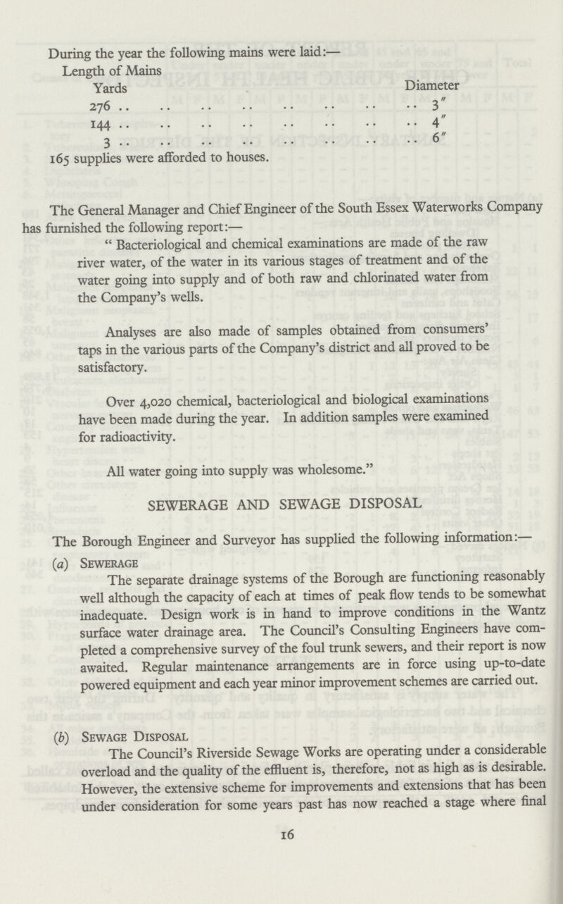 During the year the following mains were laid:— Length of Mains Yards Diameter 276  3 144 4 3 6 165 supplies were afforded to houses. The General Manager and Chief Engineer of the South Essex Waterworks Company has furnished the following report:— Bacteriological and chemical examinations are made of the raw river water, of the water in its various stages of treatment and of the water going into supply and of both raw and chlorinated water from the Company's wells. Analyses are also made of samples obtained from consumers' taps in the various parts of the Company's district and all proved to be satisfactory. Over 4,020 chemical, bacteriological and biological examinations have been made during the year. In addition samples were examined for radioactivity. All water going into supply was wholesome. SEWERAGE AND SEWAGE DISPOSAL The Borough Engineer and Surveyor has supplied the following information:— (a) Sewerage The separate drainage systems of the Borough are functioning reasonably well although the capacity of each at times of peak flow tends to be somewhat inadequate. Design work is in hand to improve conditions in the Wantz surface water drainage area. The Council's Consulting Engineers have com pleted a comprehensive survey of the foul trunk sewers, and their report is now awaited. Regular maintenance arrangements are in force using up-to-date powered equipment and each year minor improvement schemes are carried out. (b) Sewage Disposal The Council's Riverside Sewage Works are operating under a considerable overload and the quality of the effluent is, therefore, not as high as is desirable. However, the extensive scheme for improvements and extensions that has been under consideration for some years past has now reached a stage where final 16
