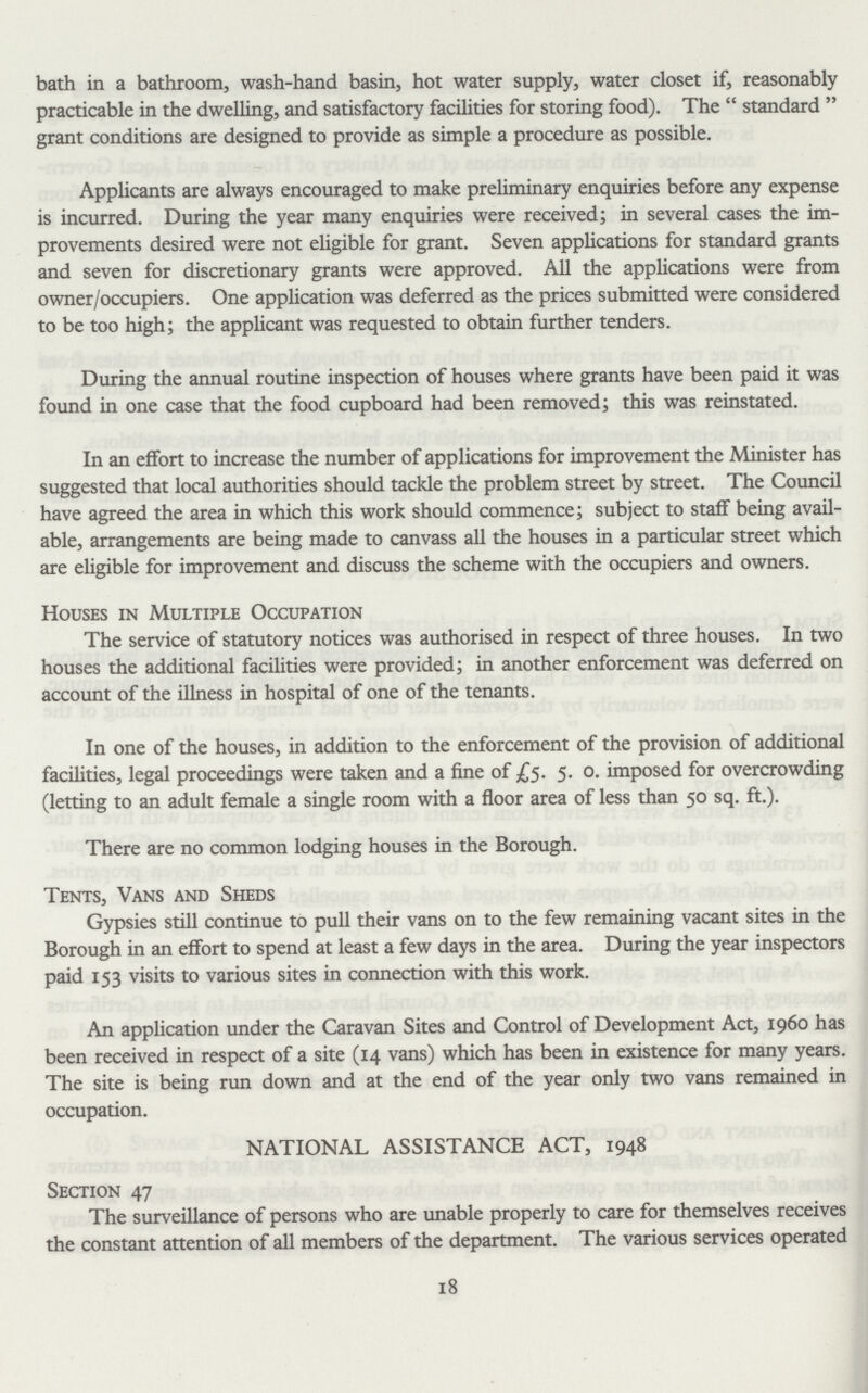 bath in a bathroom, wash-hand basin, hot water supply, water closet if, reasonably practicable in the dwelling, and satisfactory facilities for storing food). The standard grant conditions are designed to provide as simple a procedure as possible. Applicants are always encouraged to make preliminary enquiries before any expense is incurred. During the year many enquiries were received; in several cases the im provements desired were not eligible for grant. Seven applications for standard grants and seven for discretionary grants were approved. All the applications were from owner/occupiers. One application was deferred as the prices submitted were considered to be too high; the applicant was requested to obtain further tenders. During the annual routine inspection of houses where grants have been paid it was found in one case that the food cupboard had been removed; this was reinstated. In an effort to increase the number of applications for improvement the Minister has suggested that local authorities should tackle the problem street by street. The Council have agreed the area in which this work should commence; subject to staff being avail able, arrangements are being made to canvass all the houses in a particular street which are eligible for improvement and discuss the scheme with the occupiers and owners. Houses in Multiple Occupation The service of statutory notices was authorised in respect of three houses. In two houses the additional facilities were provided; in another enforcement was deferred on account of the illness in hospital of one of the tenants. In one of the houses, in addition to the enforcement of the provision of additional facilities, legal proceedings were taken and a fine of £5. 5. o. imposed for overcrowding (letting to an adult female a single room with a floor area of less than 50 sq. ft.). There are no common lodging houses in the Borough. Tents, Vans and Sheds Gypsies still continue to pull their vans on to the few remaining vacant sites in the Borough in an effort to spend at least a few days in the area. During the year inspectors paid 153 visits to various sites in connection with this work. An application under the Caravan Sites and Control of Development Act, i960 has been received in respect of a site (14 vans) which has been in existence for many years. The site is being run down and at the end of the year only two vans remained in occupation. NATIONAL ASSISTANCE ACT, 1948 Section 47 The surveillance of persons who are unable properly to care for themselves receives the constant attention of all members of the department. The various services operated 18