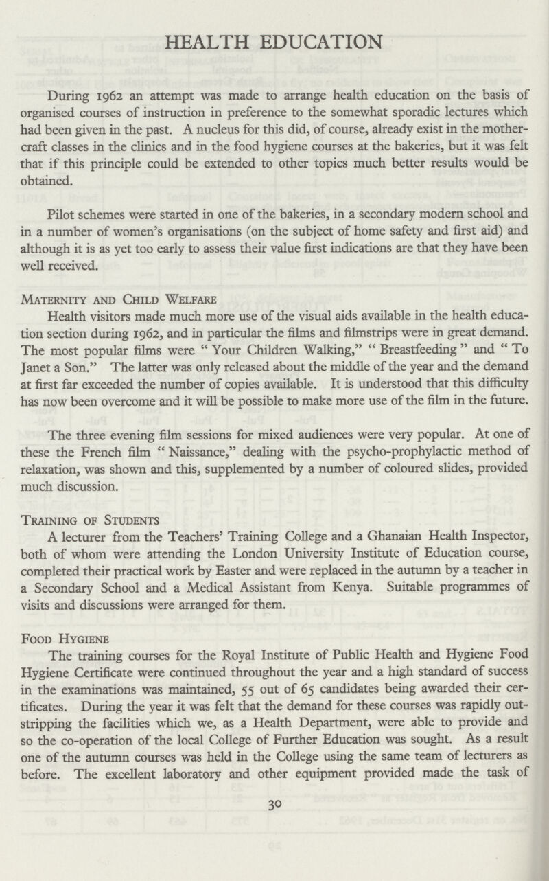 HEALTH EDUCATION During 1962 an attempt was made to arrange health education on the basis of organised courses of instruction in preference to the somewhat sporadic lectures which had been given in the past. A nucleus for this did, of course, already exist in the mother craft classes in the clinics and in the food hygiene courses at the bakeries, but it was felt that if this principle could be extended to other topics much better results would be obtained. Pilot schemes were started in one of the bakeries, in a secondary modern school and in a number of women's organisations (on the subject of home safety and first aid) and although it is as yet too early to assess their value first indications are that they have been well received. Maternity and Child Welfare Health visitors made much more use of the visual aids available in the health educa tion section during 1962, and in particular the films and filmstrips were in great demand. The most popular films were Your Children Walking, Breastfeeding  and To Janet a Son. The latter was only released about the middle of the year and the demand at first far exceeded the number of copies available. It is understood that this difficulty has now been overcome and it will be possible to make more use of the film in the future. The three evening film sessions for mixed audiences were very popular. At one of these the French film Naissance, dealing with the psycho-prophylactic method of relaxation, was shown and this, supplemented by a number of coloured slides, provided much discussion. Training of Students A lecturer from the Teachers' Training College and a Ghanaian Health Inspector, both of whom were attending the London University Institute of Education course, completed their practical work by Easter and were replaced in the autumn by a teacher in a Secondary School and a Medical Assistant from Kenya. Suitable programmes of visits and discussions were arranged for them. Food Hygiene The training courses for the Royal Institute of Public Health and Hygiene Food Hygiene Certificate were continued throughout the year and a high standard of success in the examinations was maintained, 55 out of 65 candidates being awarded their cer tificates. During the year it was felt that the demand for these courses was rapidly out stripping the facilities which we, as a Health Department, were able to provide and so the co-operation of the local College of Further Education was sought. As a result one of the autumn courses was held in the College using the same team of lecturers as before. The excellent laboratory and other equipment provided made the task of 30