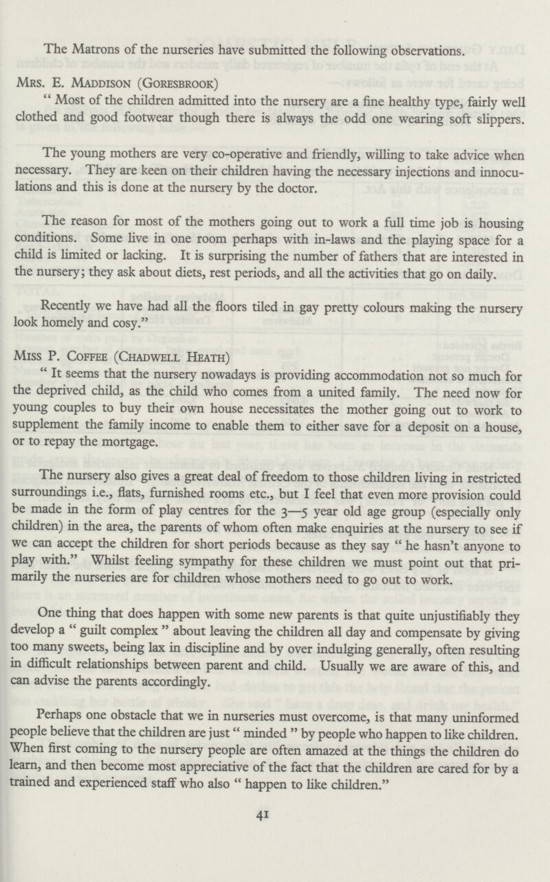 The Matrons of the nurseries have submitted the following observations. Mrs. E. Maddison (Goresbrook) Most of the children admitted into the nursery are a fine healthy type, fairly well clothed and good footwear though there is always the odd one wearing soft slippers. The young mothers are very co-operative and friendly, willing to take advice when necessary. They are keen on their children having the necessary injections and innocu lations and this is done at the nursery by the doctor. The reason for most of the mothers going out to work a full time job is housing conditions. Some live in one room perhaps with in-laws and the playing space for a child is limited or lacking. It is surprising the number of fathers that are interested in the nursery; they ask about diets, rest periods, and all the activities that go on daily. Recently we have had all the floors tiled in gay pretty colours making the nursery look homely and cosy. Miss P. Coffee (Chadwell Heath) It seems that the nursery nowadays is providing accommodation not so much for the deprived child, as the child who comes from a united family. The need now for young couples to buy their own house necessitates the mother going out to work to supplement the family income to enable them to either save for a deposit on a house, or to repay the mortgage. The nursery also gives a great deal of freedom to those children living in restricted surroundings i.e., flats, furnished rooms etc., but I feel that even more provision could be made in the form of play centres for the 3—5 year old age group (especially only children) in the area, the parents of whom often make enquiries at the nursery to see if we can accept the children for short periods because as they say he hasn't anyone to play with. Whilst feeling sympathy for these children we must point out that pri marily the nurseries are for children whose mothers need to go out to work. One thing that does happen with some new parents is that quite unjustifiably they develop a guilt complex about leaving the children all day and compensate by giving too many sweets, being lax in discipline and by over indulging generally, often resulting in difficult relationships between parent and child. Usually we are aware of this, and can advise the parents accordingly. Perhaps one obstacle that we in nurseries must overcome, is that many uninformed people believe that the children are just minded by people who happen to like children. When first coming to the nursery people are often amazed at the things the children do learn, and then become most appreciative of the fact that the children are cared for by a trained and experienced staff who also happen to like children. 41