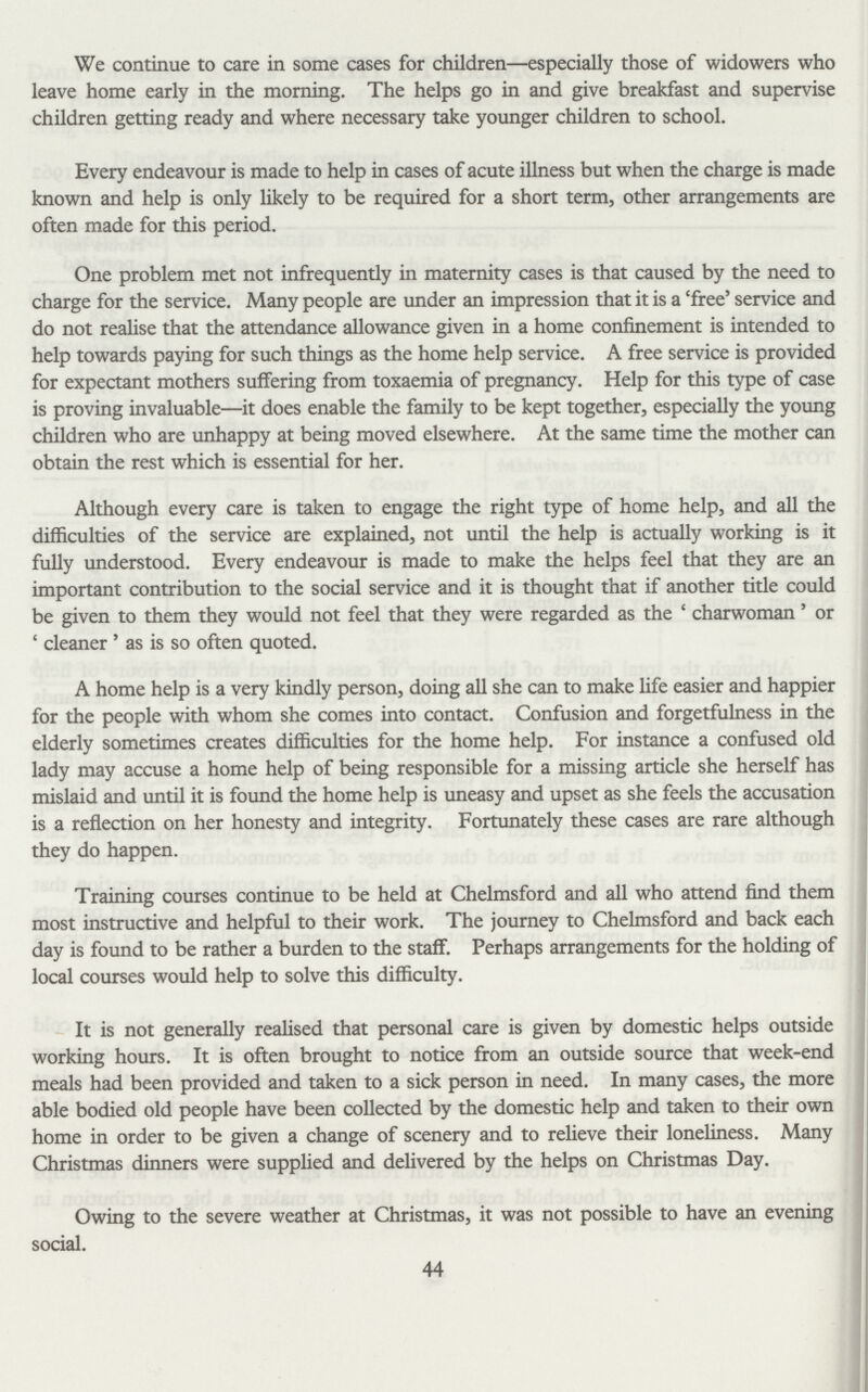 We continue to care in some cases for children—especially those of widowers who leave home early in the morning. The helps go in and give breakfast and supervise children getting ready and where necessary take younger children to school. Every endeavour is made to help in cases of acute illness but when the charge is made known and help is only likely to be required for a short term, other arrangements are often made for this period. One problem met not infrequently in maternity cases is that caused by the need to charge for the service. Many people are under an impression that it is a Tree' service and do not realise that the attendance allowance given in a home confinement is intended to help towards paying for such things as the home help service. A free service is provided for expectant mothers suffering from toxaemia of pregnancy. Help for this type of case is proving invaluable—it does enable the family to be kept together, especially the young children who are unhappy at being moved elsewhere. At the same time the mother can obtain the rest which is essential for her. Although every care is taken to engage the right type of home help, and all the difficulties of the service are explained, not until the help is actually working is it fully understood. Every endeavour is made to make the helps feel that they are an important contribution to the social service and it is thought that if another title could be given to them they would not feel that they were regarded as the 4 charwoman' or 4 cleaner ' as is so often quoted. A home help is a very kindly person, doing all she can to make life easier and happier for the people with whom she comes into contact. Confusion and forgetfulness in the elderly sometimes creates difficulties for the home help. For instance a confused old lady may accuse a home help of being responsible for a missing article she herself has mislaid and until it is found the home help is uneasy and upset as she feels the accusation is a reflection on her honesty and integrity. Fortunately these cases are rare although they do happen. Training courses continue to be held at Chelmsford and all who attend find them most instructive and helpful to their work. The journey to Chelmsford and back each day is found to be rather a burden to the staff. Perhaps arrangements for the holding of local courses would help to solve this difficulty. It is not generally realised that personal care is given by domestic helps outside working hours. It is often brought to notice from an outside source that week-end meals had been provided and taken to a sick person in need. In many cases, the more able bodied old people have been collected by the domestic help and taken to their own home in order to be given a change of scenery and to relieve their loneliness. Many Christmas dinners were supplied and delivered by the helps on Christmas Day. Owing to the severe weather at Christmas, it was not possible to have an evening social. 44