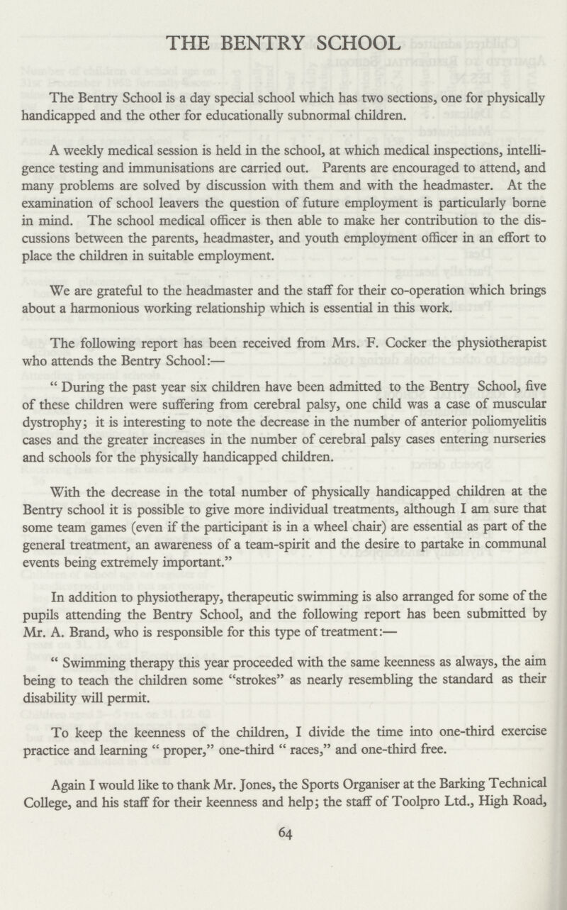 THE BENTRY SCHOOL The Bentry School is a day special school which has two sections, one for physically handicapped and the other for educationally subnormal children. A weekly medical session is held in the school, at which medical inspections, intelli gence testing and immunisations are carried out. Parents are encouraged to attend, and many problems are solved by discussion with them and with the headmaster. At the examination of school leavers the question of future employment is particularly borne in mind. The school medical officer is then able to make her contribution to the dis cussions between the parents, headmaster, and youth employment officer in an effort to place the children in suitable employment. We are grateful to the headmaster and the staff for their co-operation which brings about a harmonious working relationship which is essential in this work. The following report has been received from Mrs. F. Cocker the physiotherapist who attends the Bentry School:— During the past year six children have been admitted to the Bentry School, five of these children were suffering from cerebral palsy, one child was a case of muscular dystrophy; it is interesting to note the decrease in the number of anterior poliomyelitis cases and the greater increases in the number of cerebral palsy cases entering nurseries and schools for the physically handicapped children. With the decrease in the total number of physically handicapped children at the Bentry school it is possible to give more individual treatments, although I am sure that some team games (even if the participant is in a wheel chair) are essential as part of the general treatment, an awareness of a team-spirit and the desire to partake in communal events being extremely important. In addition to physiotherapy, therapeutic swimming is also arranged for some of the pupils attending the Bentry School, and the following report has been submitted by Mr. A. Brand, who is responsible for this type of treatment:— Swimming therapy this year proceeded with the same keenness as always, the aim being to teach the children some strokes as nearly resembling the standard as their disability will permit. To keep the keenness of the children, I divide the time into one-third exercise practice and learning proper, one-third races, and one-third free. Again I would like to thank Mr. Jones, the Sports Organiser at the Barking Technical College, and his staff for their keenness and help; the staff of Toolpro Ltd., High Road, 64