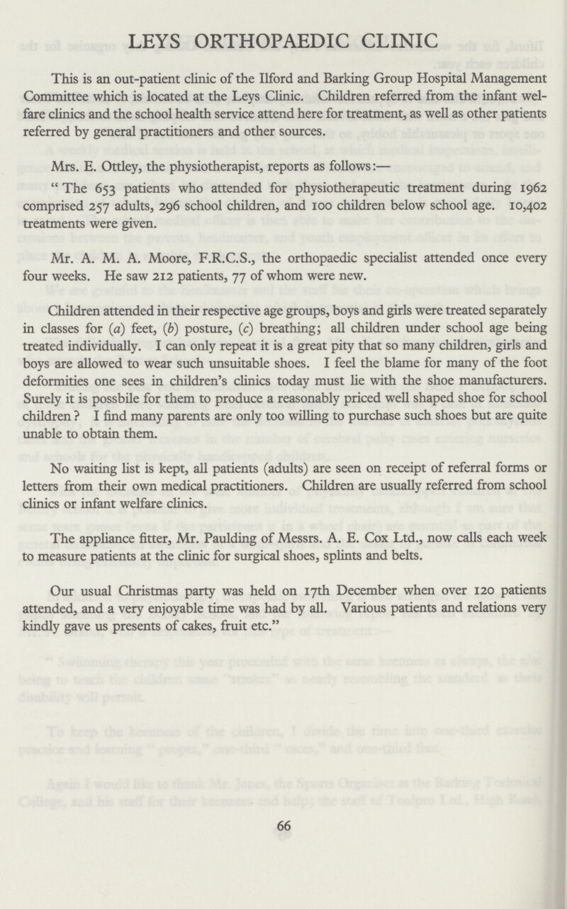 LEYS ORTHOPAEDIC CLINIC This is an out-patient clinic of the Ilford and Barking Group Hospital Management Committee which is located at the Leys Clinic. Children referred from the infant wel fare clinics and the school health service attend here for treatment, as well as other patients referred by general practitioners and other sources. Mrs. E. Ottley, the physiotherapist, reports as follows:— “ The 653 patients who attended for physiotherapeutic treatment during 1962 comprised 257 adults, 296 school children, and 100 children below school age. 10.402 treatments were given. Mr. A. M. A. Moore, F.R.C.S., the orthopaedic specialist attended once every four weeks. He saw 212 patients, 77 of whom were new. Children attended in their respective age groups, boys and girls were treated separately in classes for (a) feet, (b) posture, (c) breathing; all children under school age being treated individually. I can only repeat it is a great pity that so many children, girls and boys are allowed to wear such unsuitable shoes. I feel the blame for many of the foot deformities one sees in children's clinics today must lie with the shoe manufacturers. Surely it is possbile for them to produce a reasonably priced well shaped shoe for school children ? I find many parents are only too willing to purchase such shoes but are quite unable to obtain them. No waiting list is kept, all patients (adults) are seen on receipt of referral forms or letters from their own medical practitioners. Children are usually referred from school clinics or infant welfare clinics. The appliance fitter, Mr. Paulding of Messrs. A. E. Cox Ltd., now calls each week to measure patients at the clinic for surgical shoes, splints and belts. Our usual Christmas party was held on 17th December when over 120 patients attended, and a very enjoyable time was had by all. Various patients and relations very kindly gave us presents of cakes, fruit etc.” 66