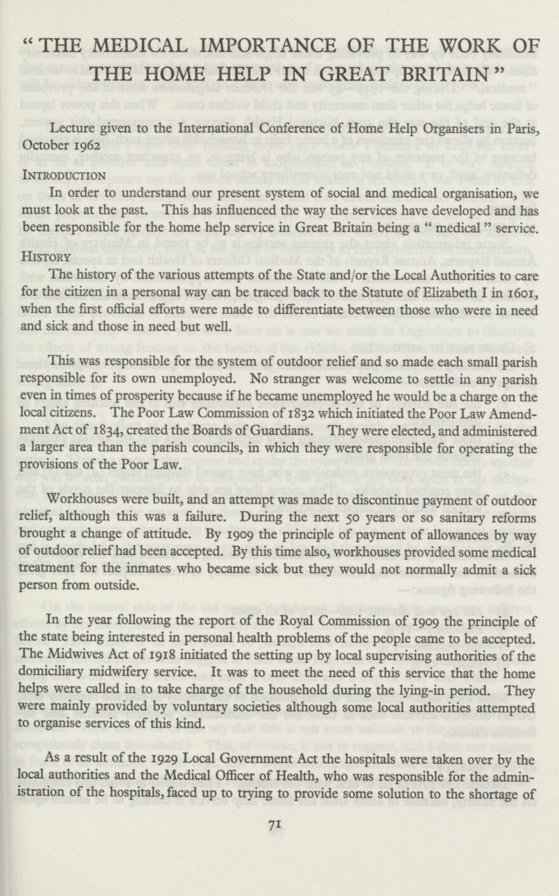 “THE MEDICAL IMPORTANCE OF THE WORK OF THE HOME HELP IN GREAT BRITAIN” Lecture given to the International Conference of Home Help Organisers in Paris, October 1962 Introduction In order to understand our present system of social and medical organisation, we must look at the past. This has influenced the way the services have developed and has been responsible for the home help service in Great Britain being a medical service. History The history of the various attempts of the State and/or the Local Authorities to care for the citizen in a personal way can be traced back to the Statute of Elizabeth I in 1601, when the first official efforts were made to differentiate between those who were in need and sick and those in need but well. This was responsible for the system of outdoor relief and so made each small parish responsible for its own unemployed. No stranger was welcome to settle in any parish even in times of prosperity because if he became unemployed he would be a charge on the local citizens. The Poor Law Commission of 1832 which initiated the Poor Law Amend ment Act of 1834, created the Boards of Guardians. They were elected, and administered a larger area than the parish councils, in which they were responsible for operating the provisions of the Poor Law. Workhouses were built, and an attempt was made to discontinue payment of outdoor relief, although this was a failure. During the next 50 years or so sanitary reforms brought a change of attitude. By 1909 the principle of payment of allowances by way of outdoor relief had been accepted. By this time also, workhouses provided some medical treatment for the inmates who became sick but they would not normally admit a sick person from outside. In the year following the report of the Royal Commission of 1909 the principle of the state being interested in personal health problems of the people came to be accepted. The Midwives Act of 1918 initiated the setting up by local supervising authorities of the domiciliary midwifery service. It was to meet the need of this service that the home helps were called in to take charge of the household during the lying-in period. They were mainly provided by voluntary societies although some local authorities attempted to organise services of this kind. As a result of the 1929 Local Government Act the hospitals were taken over by the local authorities and the Medical Officer of Health, who was responsible for the admin istration of the hospitals, faced up to trying to provide some solution to the shortage of 71