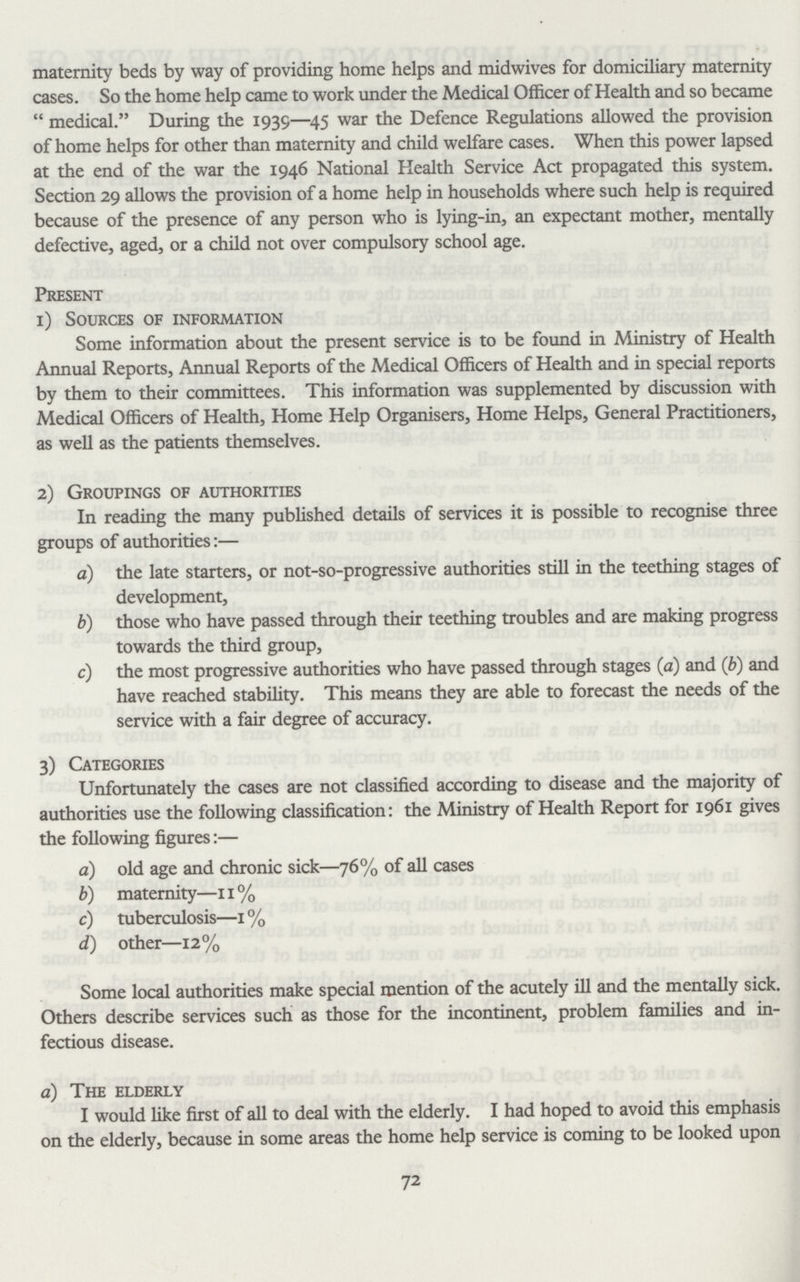 maternity beds by way of providing home helps and midwives for domiciliary maternity cases. So the home help came to work under the Medical Officer of Health and so became “ medical.” During the 1939—45 war the Defence Regulations allowed the provision of home helps for other than maternity and child welfare cases. When this power lapsed at the end of the war the 1946 National Health Service Act propagated this system. Section 29 allows the provision of a home help in households where such help is required because of the presence of any person who is lying-in, an expectant mother, mentally defective, aged, or a child not over compulsory school age. Present 1) Sources of information Some information about the present service is to be found in Ministry of Health Annual Reports, Annual Reports of the Medical Officers of Health and in special reports by them to their committees. This information was supplemented by discussion with Medical Officers of Health, Home Help Organisers, Home Helps, General Practitioners, as well as the patients themselves. 2) Groupings of authorities In reading the many published details of services it is possible to recognise three groups of authorities:— a) the late starters, or not-so-progressive authorities still in the teething stages of development, b) those who have passed through their teething troubles and are making progress towards the third group, c) the most progressive authorities who have passed through stages (a) and (b) and have reached stability. This means they are able to forecast the needs of the service with a fair degree of accuracy. 3) Categories Unfortunately the cases are not classified according to disease and the majority of authorities use the following classification: the Ministry of Health Report for 1961 gives the following figures:— a) old age and chronic sick—76% of all cases b) maternity—11% c) tuberculosis—1% d) other—12% Some local authorities make special mention of the acutely ill and the mentally sick. Others describe services such as those for the incontinent, problem families and in fectious disease. a) The elderly I would like first of all to deal with the elderly. I had hoped to avoid this emphasis on the elderly, because in some areas the home help service is coming to be looked upon 72