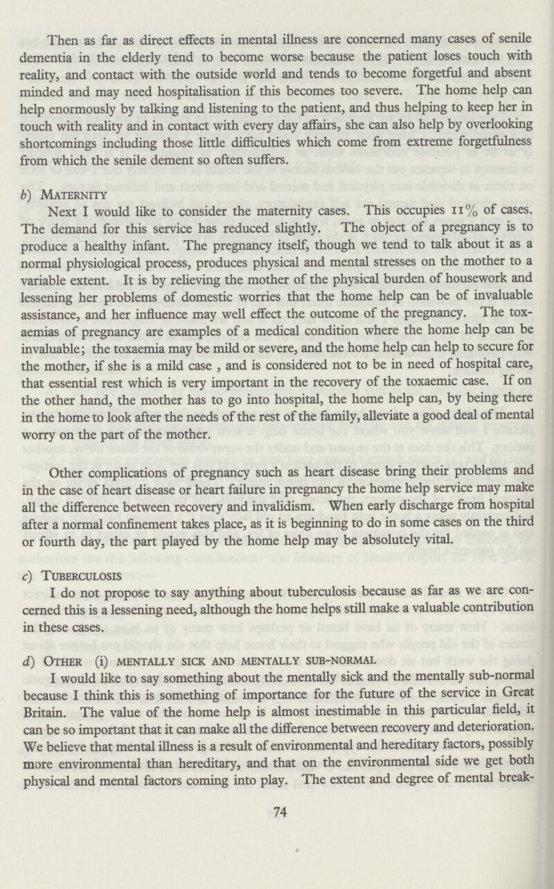 Then as far as direct effects in mental illness are concerned many cases of senile dementia in the elderly tend to become worse because the patient loses touch with reality, and contact with the outside world and tends to become forgetful and absent minded and may need hospitalisation if this becomes too severe. The home help can help enormously by talking and listening to the patient, and thus helping to keep her in touch with reality and in contact with every day affairs, she can also help by overlooking shortcomings including those little difficulties which come from extreme forgetfulness from which the senile dement so often suffers. b) Maternity Next I would like to consider the maternity cases. This occupies 11% of cases. The demand for this service has reduced slightly. The object of a pregnancy is to produce a healthy infant. The pregnancy itself, though we tend to talk about it as a normal physiological process, produces physical and mental stresses on the mother to a variable extent. It is by relieving the mother of the physical burden of housework and lessening her problems of domestic worries that the home help can be of invaluable assistance, and her influence may well effect the outcome of the pregnancy. The tox aemias of pregnancy are examples of a medical condition where the home help can be invaluable; the toxaemia may be mild or severe, and the home help can help to secure for the mother, if she is a mild case, and is considered not to be in need of hospital care, that essential rest which is very important in the recovery of the toxaemic case. If on the other hand, the mother has to go into hospital, the home help can, by being there in the home to look after the needs of the rest of the family, alleviate a good deal of mental worry on the part of the mother. Other complications of pregnancy such as heart disease bring their problems and in the case of heart disease or heart failure in pregnancy the home help service may make all the difference between recovery and invalidism. When early discharge from hospital after a normal confinement takes place, as it is beginning to do in some cases on the third or fourth day, the part played by the home help may be absolutely vital. c) Tuberculosis I do not propose to say anything about tuberculosis because as far as we are con cerned this is a lessening need, although the home helps still make a valuable contribution in these cases. d) Other (i) mentally sick and mentally sub-normal I would like to say something about the mentally sick and the mentally sub-normal because I think this is something of importance for the future of the service in Great Britain. The value of the home help is almost inestimable in this particular field, it can be so important that it can make all the difference between recovery and deterioration. We believe that mental illness is a result of environmental and hereditary factors, possibly more environmental than hereditary, and that on the environmental side we get both physical and mental factors coming into play. The extent and degree of mental break¬ 74