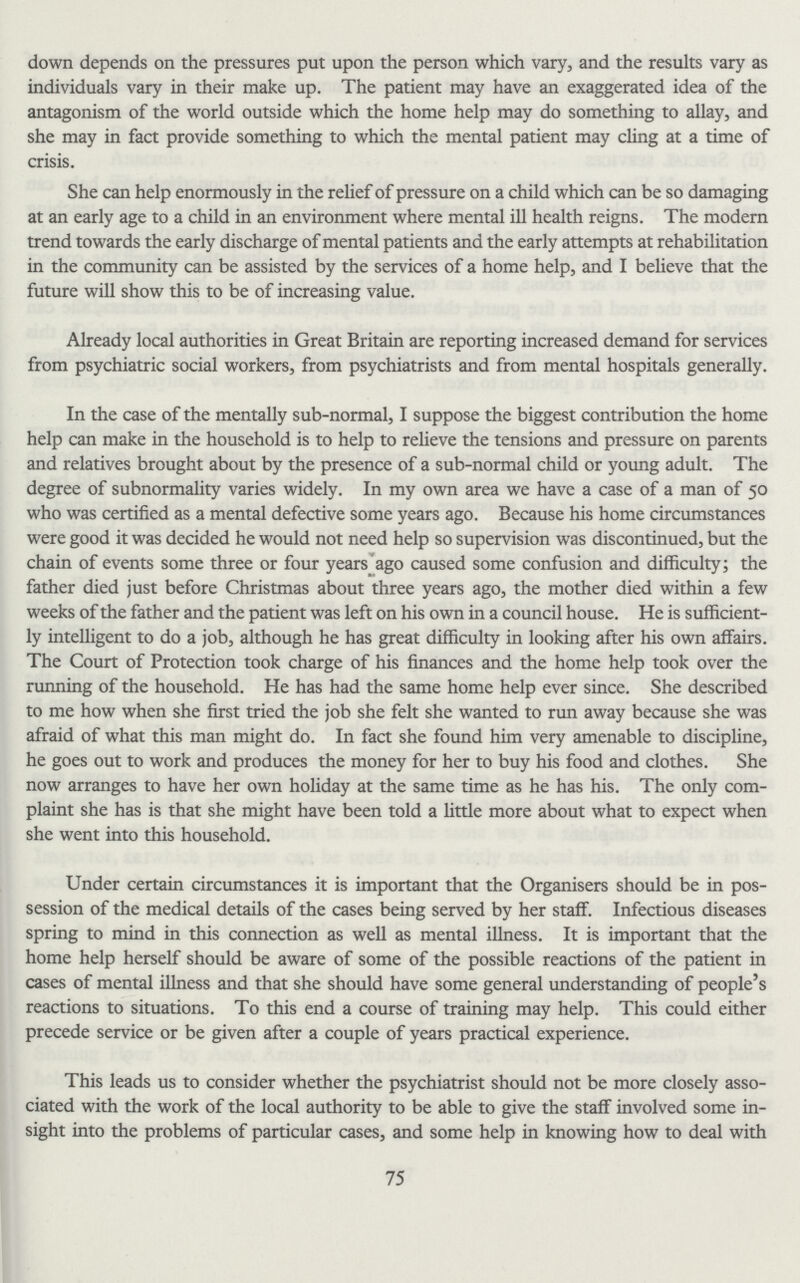 down depends on the pressures put upon the person which vary, and the results vary as individuals vary in their make up. The patient may have an exaggerated idea of the antagonism of the world outside which the home help may do something to allay, and she may in fact provide something to which the mental patient may cling at a time of crisis. She can help enormously in the relief of pressure on a child which can be so damaging at an early age to a child in an environment where mental ill health reigns. The modern trend towards the early discharge of mental patients and the early attempts at rehabilitation in the community can be assisted by the services of a home help, and I believe that the future will show this to be of increasing value. Already local authorities in Great Britain are reporting increased demand for services from psychiatric social workers, from psychiatrists and from mental hospitals generally. In the case of the mentally sub-normal, I suppose the biggest contribution the home help can make in the household is to help to relieve the tensions and pressure on parents and relatives brought about by the presence of a sub-normal child or young adult. The degree of subnormality varies widely. In my own area we have a case of a man of 50 who was certified as a mental defective some years ago. Because his home circumstances were good it was decided he would not need help so supervision was discontinued, but the chain of events some three or four years ago caused some confusion and difficulty; the fother died just before Christmas about three years ago, the mother died within a few weeks of the fother and the patient was left on his own in a council house. He is sufficient ly intelligent to do a job, although he has great difficulty in looking after his own affairs. The Court of Protection took charge of his finances and the home help took over the running of the household. He has had the same home help ever since. She described to me how when she first tried the job she felt she wanted to run away because she was afraid of what this man might do. In fact she found him very amenable to discipline, he goes out to work and produces the money for her to buy his food and clothes. She now arranges to have her own holiday at the same time as he has his. The only com plaint she has is that she might have been told a little more about what to expect when she went into this household. Under certain circumstances it is important that the Organisers should be in pos session of the medical details of the cases being served by her staff. Infectious diseases spring to mind in this connection as well as mental illness. It is important that the home help herself should be aware of some of the possible reactions of the patient in cases of mental illness and that she should have some general understanding of people's reactions to situations. To this end a course of training may help. This could either precede service or be given after a couple of years practical experience. This leads us to consider whether the psychiatrist should not be more closely asso ciated with the work of the local authority to be able to give the staff involved some in sight into the problems of particular cases, and some help in knowing how to deal with 75