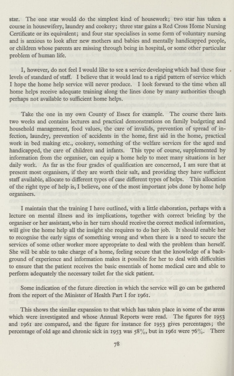 star. The one star would do the simplest kind of housework; two star has taken a course in housewifery, laundry and cookery; three star gains a Red Cross Home Nursing Certificate or its equivalent; and four star specialises in some form of voluntary nursing and is anxious to look after new mothers and babies and mentally handicapped people, or children whose parents are missing through being in hospital, or some other particular problem of human life. I, however, do not feel I would like to see a service developing which had these four levels of standard of staff. I believe that it would lead to a rigid pattern of service which I hope the home help service will never produce. I look forward to the time when all home helps receive adequate training along the lines done by many authorities though perhaps not available to sufficient home helps. Take the one in my own County of Essex for example. The course there lasts two weeks and contains lectures and practical demonstrations on family budgeting and household management, food values, the care of invalids, prevention of spread of in fection, laundry, prevention of accidents in the home, first aid in the home, practical work in bed making etc., cookery, something of the welfare services for the aged and handicapped, the care of children and infants. This type of course, supplemented by information from the organiser, can equip a home help to meet many situations in her daily work. As far as the four grades of qualification are concerned, I am sure that at present most organisers, if they are worth their salt, and providing they have sufficient staff available, allocate to different types of case different types of helps. This allocation of the right type of help is, I believe, one of the most important jobs done by home help organisers. I maintain that the training I have outlined, with a little elaboration, perhaps with a lecture on mental illness and its implications, together with correct briefing by the organiser or her assistant, who in her turn should receive the correct medical information, will give the home help all the insight she requires to do her job. It should enable her to recognise the early signs of something wrong and when there is a need to secure the services of some other worker more appropriate to deal with the problem than herself. She will be able to take charge of a home, feeling secure that the knowledge of a back ground of experience and information makes it possible for her to deal with difficulties to ensure that the patient receives the basic essentials of home medical care and able to perform adequately the necessary toilet for the sick patient. Some indication of the future direction in which the service will go can be gathered from the report of the Minister of Health Part I for 1961. This shows the similar expansion to that which has taken place in some of the areas which were investigated and whose Annual Reports were read. The figures for 1953 and 1961 are compared, and the figure for instance for 1953 gives percentages; the percentage of old age and chronic sick in 1953 was 58%.but in 1961 were 76%. There 78