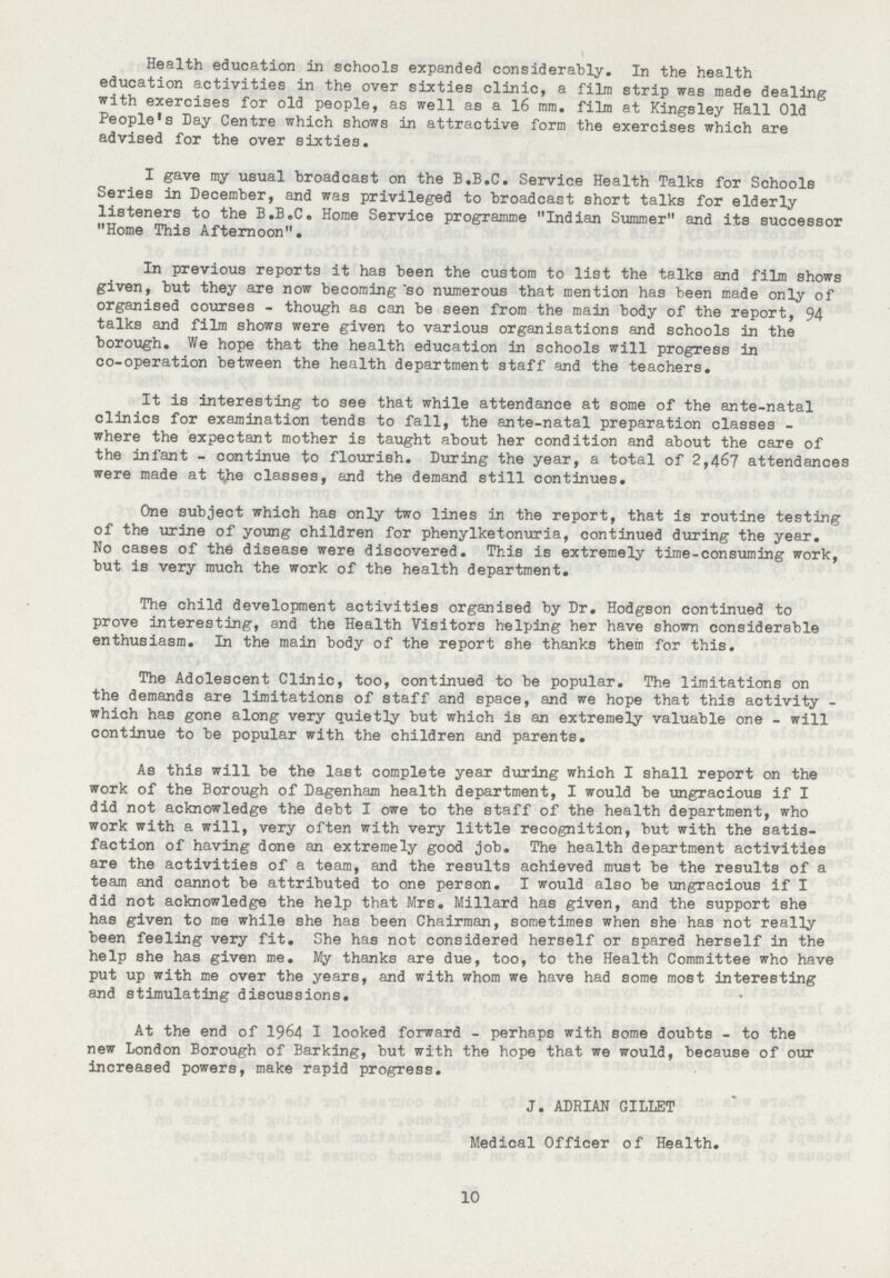 Health education in schools expanded considerably. In the health education activities in the over sixties clinic, a film strip was made dealing with exercises for old people, as well as a 16 mm. film at Kingsley Hall Old People's Day centre which shows in attractive form the exercises which are advised for the over sixties. I gave my usual broadcast on the B.B.c. Service Health Talks for Schools Series in December, and was privileged to broadcast short talks for elderly listeners to the B.B.c. Home Service programme „Indian Summer„ and its successor „Home This Afternoon„. In previous reports it has been the custom to list the talks and film shows given, but they are now becoming *so numerous that mention has been made only of organised courses - though as can be seen from the main body of the report, 94 talks and film shows were given to various organisations and schools in the borough. We hope that the health education in schools will progress in co-operation between the health department staff and the teachers. It is interesting to see that while attendance at some of the ante-natal clinics for examination tends to fall, the ante-natal preparation classes where the expectant mother is taught about her condition and about the care of the infant - continue to flourish. During the year, a total of 2,467 attendances were made at the classes, and the demand still continues. One subject which has only two lines in the report, that is routine testing of the urine of young children for phenylketonuria, continued during the year. No cases of the disease were discovered. This is extremely time-consuming work, but is very much the work of the health department. The child development activities organised by Dr. Hodgson continued to prove interesting, and the Health Visitors helping her have shown considerable enthusiasm. In the main body of the report she thanks them for this. The Adolescent clinic, too, continued to be popular. The limitations on the demands are limitations of staff and space, and we hope that this activity which has gone along very quietly but which is an extremely valuable one - will continue to be popular with the children and parents. As this will be the last complete year during which I shall report on the work of the Borough of Dagenham health department, I would be ungracious if I did not acknowledge the debt I owe to the staff of the health department, who work with a will, very often with very little recognition, but with the satis faction of having done an extremely good job. The health department activities are the activities of a team, and the results achieved must be the results of a team and cannot be attributed to one person. I would also be ungracious if I did not acknowledge the help that Mrs. Millard has given, and the support she has given to me while she has been chairman, sometimes when she has not really been feeling very fit. She has not considered herself or spared herself in the help she has given me. My thanks are due, too, to the Health committee who have put up with me over the years, and with whom we have had some most interesting and stimulating discussions. At the end of 1964 I looked forward - perhaps with some doubts - to the new London Borough of Barking, but with the hope that we would, because of our increased powers, make rapid progress. J. ADRIAN GILLET Medical Officer of Health. 10