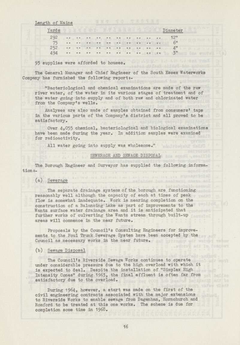 Length of Mains Yards Diameter 292 12 75 6 252 4 494 3 93 supplies were afforded to houses. The General Manager and chief Engineer of the South Essex Waterworks company has furnished the following report:- „Bacteriological and chemical examinations are made of the raw river water, of the water in its various stages of treatment and of the water going into supply and of both raw and chlorinated water from the company's wells. Analyses are also made of samples obtained from consumers' taps in the various parts of the company's district and all proved to be satisfactory. Over 4,005 chemical, bacteriological and biological examinations have been made during the year. In addition samples were examined for radioactivity. All water going into supply was wholesome.„ SEWERAGE AND SEWAGE DISPOSAL The Borough Engineer and Surveyor has supplied the following informa tion:- (a) Sewerage The separate drainage systems of the borough are functioning reasonably well although the capacity of each at times of peak flow is somewhat inadequate. Work is nearing completion on the construction of a Balancing Lake as part of improvements to the Wantz surface water drainage area and it is anticipated that further works of culverting the Wantz stream through built-up areas will commence in the near future. Proposals by the council's consulting Engineers for improve ments to the Foul Trunk Sewerage System have been accepted by the council as necessary works in the near future. (b) Sewage Disposal The council's Riverside Sewage Works continues to operate under considerable pressure due to the high overload with which it is expected to deal. Despite the installation of „Simplex High Intensity cones„ during1963, the final effluent is often far from satisfactory due to the overload. During 1964, however, a start was made on the first of the civil engineering contracts associated with the major extensions to Riverside Works to enable sewage from Dagenham, Hornchurch and Romford to be treated at this one works. The scheme is due for completion some time in 1968. 16
