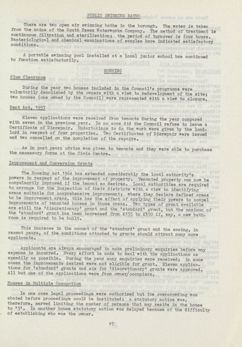 PUBLIC SWIMMING BATHS There are two open air swimming baths in the borough. The water is taken from the mains of the South Essex Waterworks company. The method of treatment is continuous filtration and sterilisation; the period of turnover is four hours. Bacteriological and chemical examinations of samples have indicated satisfactory conditions. A portable swimming pool installed at a local junior school has continued to function satisfactorily. HOUSING Slum clearance During the year two houses included in the council's programme were voluntarily demolished by the owners with a view to redevelopment of the site; two houses (one owned by the council) were represented with a view to closure. Rent Act, 1957 Eleven applications were received from tenants during the year compared with seven in the previous year. In no case did the council refuse to issue a certificate of Disrepair. Undertakings to do the work were given by the land lord in respect of four properties. Two certificates of Disrepair were issued and two cancelled on the completion of the repairs. As in past years advice was given to tenants and they were able to purchase the necessary forms at the civic centre. Improvement and conversion Grants The Housing Act 1964 has extended considerably the local authority's powers in respect of the improvement of property. Tenanted property can now be compulsorily improved if the tenant so desires. Local authorities are required to arrange for the inspection of their districts with a view to identifying areas suitable for comprehensive improvement; where they declare defined areas to be improvement areas, this has the effect of applying their powers to compel improvements of tenanted houses in those areas. Two types of grant available are still the 'discretionary' grant and the 'standard' grant, but the maximum of the 'standard' grant has been increased from £155 to £350 if, say, a new bath room is required to be built. This increase in the amount of the 'standard' grant and the easing, in recent years, of the conditions attached to grants should attract many more applicants. Applicants are always encouraged to make preliminary enquiries before any expense is incurred. Every effort is made to deal with the applications as speedily as possible. During the year many enquiries were received; in some cases the improvements desired were not eligible for grant. Eleven applica tions for 'standard' grants and six for 'discretionary' grants were approved. All but one of the applications were from owner/occupiers. Houses in Multiple Occupation In one case legal proceedings were authorised but the overcrowding was abated before proceedings could be instituted; a statutory notice was, therefore, served limiting the number of persons that may reside in the house to '5'. In another house statutory action was delayed because of the difficulty of establishing who was the owner. 17
