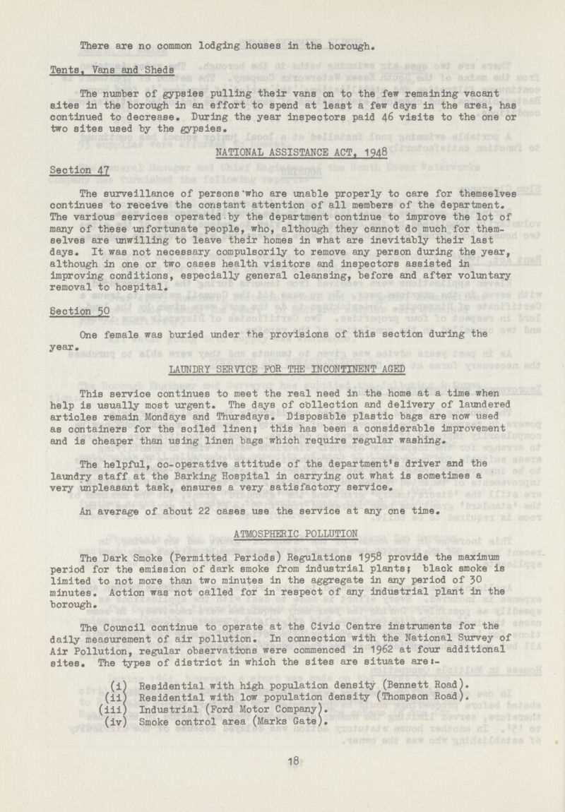 There are no common lodging houses in the borough. Tents, Vans and Sheds The number of gypsies pulling their vans on to the few remaining vacant sites in the borough in an effort to spend at least a few days in the area, has continued to decrease. During the year inspectors paid 46 visits to the one or two sites used by the gypsies. NATIONAL ASSISTANCE ACT,1948 Section 47 The surveillance of persons who are unable properly to care for themselves continues to receive the constant attention of all members of the department. The various services operated by the department continue to improve the lot of many of these unfortunate people, who, although they cannot do much for them selves are unwilling to leave their homes in what are inevitably their last days. It was not necessary compulsorily to remove any person during the year, although in one or two cases health visitors and inspectors assisted in improving conditions, especially general cleansing, before and after voluntary removal to hospital. Section 50 One female was buried under the provisions of this section during the year. LAUNDRY SERVIcE FOR THE INcONTINENT AGED This service continues to meet the real need in the home at a time when help is usually most urgent. The days of collection and delivery of laundered articles remain Mondays and Thursdays. Disposable plastic bags are now used as containers for the soiled linen; this has been a considerable improvement and is cheaper than using linen bags which require regular washing. The helpful, co-operative attitude of the department's driver and the laundry staff at the Barking Hospital in carrying out what is sometimes a very unpleasant task, ensures a very satisfactory service. An average of about 22 cases use the service at any one time. ATMOSPHERIc POLLUTION The Dark Smoke (Permitted Periods) Regulations 1958 provide the maximum period for the emission of dark smoke from industrial plants; black smoke is limited to not more than two minutes in the aggregate in any period of 50 minutes. Action was not called for in respect of any industrial plant in the borough. The council continue to operate at the civic centre instruments for the daily measurement of air pollution. In connection with the National Survey of Air Pollution, regular observations were commenced in 1962 at four additional sites. The types of district in which the sites are situate are:- (i) Residential with high population density (Bennett Road). (ii) Residential with low population density (Thompson Road). (iii) Industrial (Ford Motor company). (iv) Smoke control area (Marks Gate). 18
