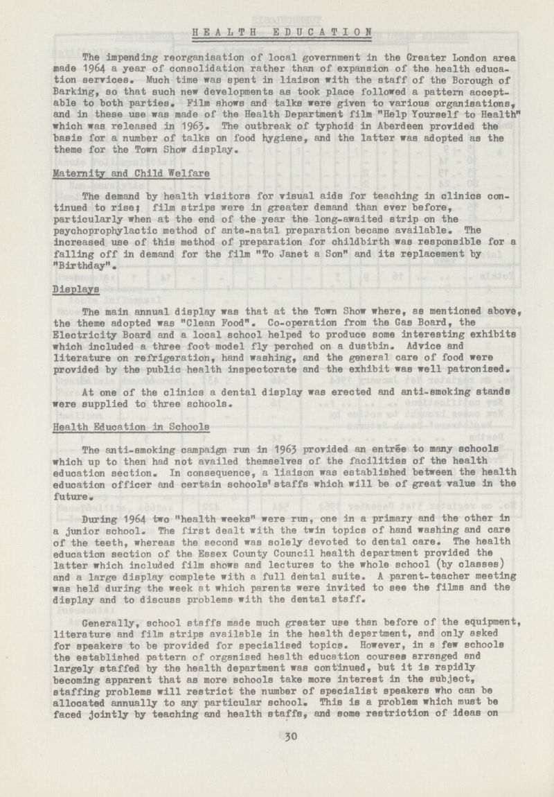 HEALTH EDUCATION The impending reorganisation of local government in the Greater London area made 1964 a year of consolidation rather than of expansion of the health educa tion services. Much time was spent in liaison with the staff of the Borough of Barking, so that such new developments as took place followed a pattern accept able to both parties. Film shows and talks were given to various organisations, and in these use was made of the Health Department film Help Yourself to Health which was released in 1963. The outbreak of typhoid in Aberdeen provided the basis for a number of talks on food hygiene, and the latter was adopted as the theme for the Town Show display. Maternity and Child Welfare The demand by health visitors for visual aids for teaching in clinics con tinued to rise; film strips were in greater demand than ever before, particularly when at the end of the year the long-awaited strip on the psychoprophylactic method of ante-natal preparation became available. The increased use of this method of preparation for childbirth was responsible for a falling off in demand for the film To Janet a Son and its replacement by Birthday. Displays The main annual display was that at the Town Show where, as mentioned above, the theme adopted was Clean Food. Co-operation from the Gas Board, the Electricity Board and a local school helped to produce some interesting exhibits which included a three foot model fly perched on a dustbin. Advice and literature on refrigeration, hand washing, and the general care of food were provided by the public health inspectorate and the exhibit was well patronised. At one of the clinics a dental display was erected and anti-smoking stands were supplied to three schools. Health Education in Schools The anti-smoking campaign run in 1963 provided an entree to many schools which up to then had not availed themselves of the facilities of the health education section. In consequence, a liaison was established between the health education officer and certain schools1 staffs which will be of great value in the future. During 1964 two health weeks were run, one in a primary and the other in a junior school. The first dealt with the twin topics of hand washing and care of the teeth, whereas the second was solely devoted to dental care. The health education section of the Essex County Council health department provided the latter which included film shows and lectures to the whole school (by classes) and a large display complete with a full dental suite. A parent-teacher meeting was held during the week at which parents were invited to see the films and the display and to discuss problems with the dental staff. Generally, school staffs made much greater use than before of the equipment, literature and film strips available in the health department, and only asked for speakers to be provided for specialised topics. However, in a few schools the established pattern of organised health education courses arranged end largely staffed by the health department was continued, but it is rapidly becoming apparent that as more schools take more interest in the subject, staffing problems will restrict the number of specialist speakers who can be allocated annually to any particular school. This is a problem which must be faced jointly by teaching and health staffs, and some restriction of ideas on 30