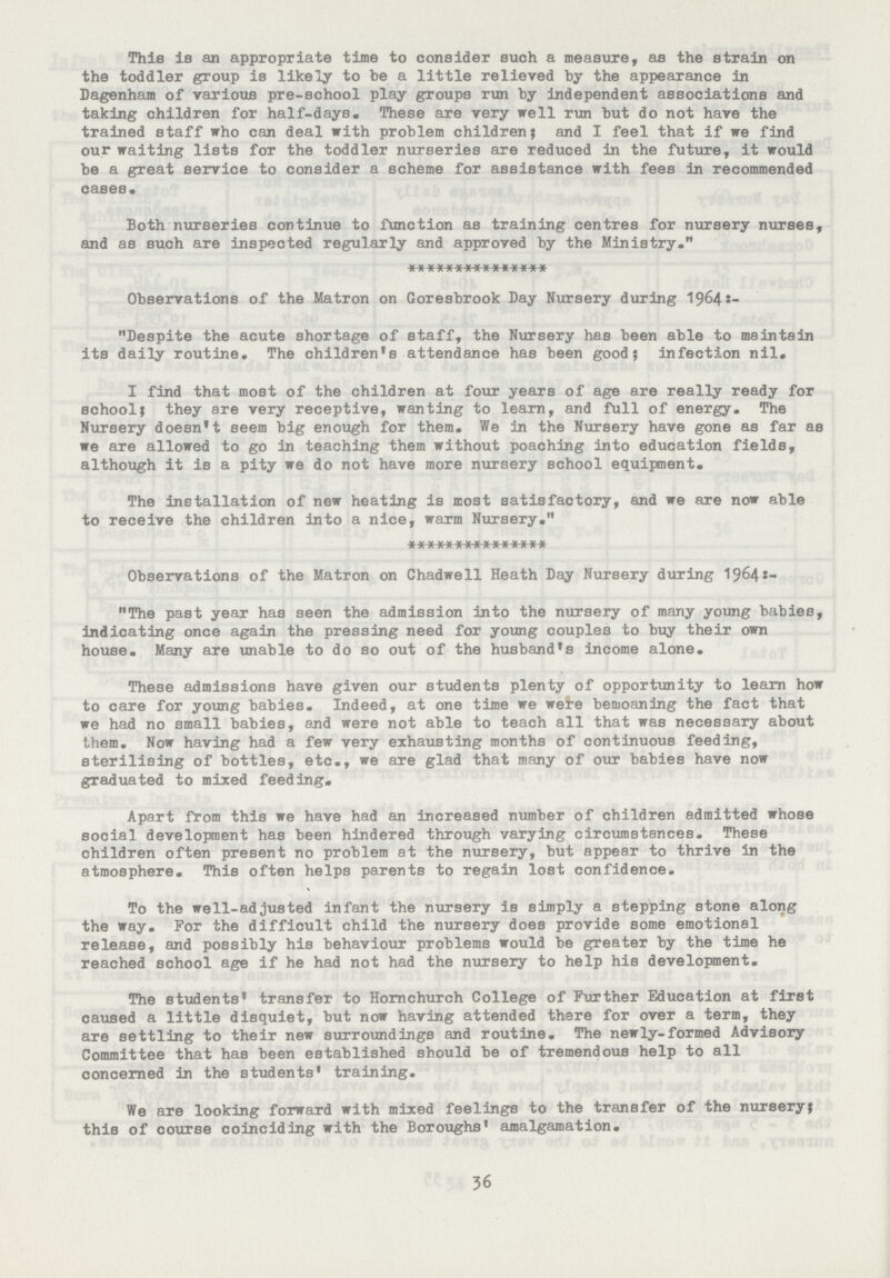 This is an appropriate time to consider such a measure, as the strain on the toddler group is likely to be a little relieved by the appearance in Dagenham of various pre-school play groups run by independent associations and taking children for half-days. These are very well run but do not have the trained staff who can deal with problem children; and I feel that if we find our waiting lists for the toddler nurseries are reduced in the future, it would be a great service to consider a scheme for assistance with fees in recommended cases. Both nurseries continue to function as training centres for nursery nurses, and as such are inspected regularly and approved by the Ministry. *************** Observations of the Matron on Goresbrook Day Nursery during 19642:- Despite the acute shortage of staff, the Nursery has been able to maintain its daily routine. The children's attendance has been good; infection nil. I find that most of the children at four years of age are really ready for school; they are very receptive, wanting to learn, and full of energy. The Nursery doesn't seem big enough for them. We in the Nursery have gone as far as we are allowed to go in teaching them without poaching into education fields, although it is a pity we do not have more nursery school equipment. The installation of new heating is most satisfactory, and we are now able to receive the children into a nice, warm Nursery. *************** Observations of the Matron on Chadwell Heath Day Nursery during 1964:- The past year has seen the admission into the nursery of many young babies, indicating once again the pressing need for young couples to buy their own house. Many are unable to do so out of the husband's income alone. These admissions have given our students plenty of opportunity to learn how to care for young babies. Indeed, at one time we were bemoaning the fact that we had no small babies, and were not able to teach all that was necessary about them. Now having had a few very exhausting months of continuous feeding, sterilising of bottles, etc., we are glad that many of our babies have now graduated to mixed feeding. Apart from this we have had an increased number of children admitted whose social development has been hindered through varying circumstances. These children often present no problem at the nursery, but appear to thrive in the atmosphere. This often helps parents to regain lost confidence. To the well-adjusted infant the nursery is simply a stepping stone along the way. For the difficult child the nursery does provide some emotional release, and possibly his behaviour problems would be greater by the time he reached school age if he had not had the nursery to help his development. The students' transfer to Homchurch College of Further Education at first caused a little disquiet, but now having attended there for over a term, they are settling to their new surroundings and routine. The newly-formed Advisory Committee that has been established should be of tremendous help to all concerned in the students' training. We are looking forward with mixed feelings to the transfer of the nursery; this of course coinciding with the Boroughs' amalgamation. 36