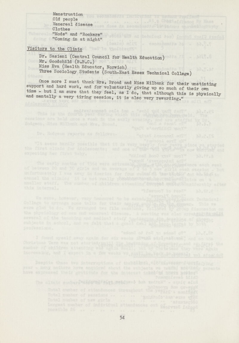 Menstruation Old people Venereal disease Clothes Mods and Rockers Coming in at night Visitors to the Clinic Dr. Sasieni (Central Council for Health Education) Mr. Goodchild (B.B.C.) Miss Eva (Health Educator, Norwich) Three Sociology Students (South-East Essex Technical College) Once more I must thank Mrs. Broad and Miss Milbank for their unstinting support and hard work, and for voluntarily giving up so much of their own time - but I am sure that they feel, as I do, that although this is physically and mentally a very tiring session, it is also very rewarding. 54