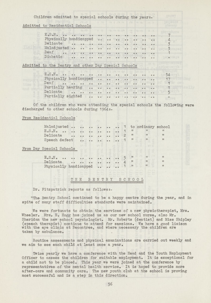 Children admitted to special schools during the year- Admitted to Residential Schools E.S.N 7 Physically handicapped 4 Delicate 3 Maladjusted 3 Deaf 1 Diabetic - Admitted to the Sentry and other Day Special Schools E.S.N 34 Physically handicapped 17 Deaf 1 Partially hearing 1 Delicate 5 Partially sighted - Of the children who were attending the special schools the following were discharged to other schools during 1964:— From Residential Schools Maladjusted 1 to ordinary school E.S.N 1 ,, ,, ,, Delicate 2 ,, ,, ,, Speech defect 1 ,, ,, ,, Prom Day Special Schools E.S.N 5 ,, ,, ,, Delicate 4 ,, ,, ,, Physically handicapped 1,, ,, ,, THE BENTRY SCHOOL Dr. Fitzpatrick reports as followss- 11 The Bentry School continued to be a happy centre during the year, and in spite of many staff difficulties standards were maintained. We were fortunate to obtain the services of a new physiotherapist, Mrs. Wheeler. Mrs. E. Hogg has joined us as our new school nurse, also Mr. Sheridan the new school psychologist. Mr. Roberts (dentist) and Miss Shipley (speech therapist) continue to attend for sessions. We have a good liaison with the eye clinic at Becontree, and where necessary the children are taken by ambulance. Routine assessments and physical examinations are carried out weekly and we aim to see each child at least once a year. Twice yearly we have a conference with the Head and the Youth Employment Officer to assess the children for suitable employment. It is exceptional for a child not to be placed. This year we were joined at the conference by representatives of the mental health service. It is hoped to provide more after-care and community care. The new youth club at the school is proving most successful and is a step in this direction. 56