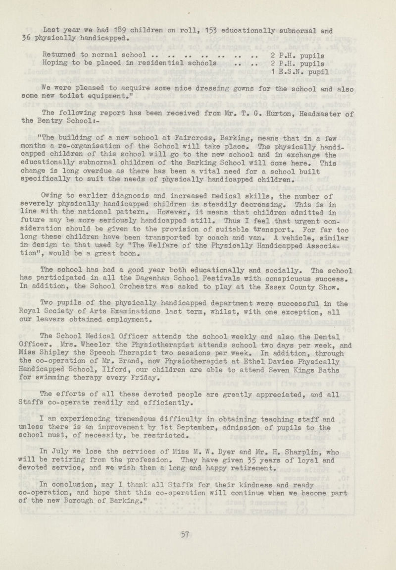 Last year we had 189 children on roll, 153 educationally subnormal and 36 physically handicapped. Returned to normal school 2 P.H. pupils Hoping to be placed in residential schools 2 P.H. pupils 1 E.S.N, pupil We were pleased to acquire some nice dressing gowns for the school and also some new toilet equipment. The following report has been received from Mr. T. G. Hurton, Headmaster of the Bentry School:- The building of a new school at Faircross, Barking, means that in a few months a re-organisation of the School will take place. The physically handi capped children of this school will go to the new school and in exchange the educationally subnormal children of the Barking School will come here. This change is long overdue as there has been a vital need for a school built specifically to suit the needs of physically handicapped children. Owing to earlier diagnosis and increased medical skills, the number of severely physically handicapped children is steadily decreasing. This is in line with the national pattern. However, it means that children admitted in future may be more seriously handicapped still. Thus I feel that urgent con sideration should be given to the provision of suitable transport. For far too long these children have been transported by coach and van. A vehicle, similar in design to that used by The Welfare of the Physically Handicapped Associa tion, would be a great boon. The school has had a good year both educationally and socially. The school has participated in all the Dagenham School Festivals with conspicuous success. In addition, the School Orchestra was asked to play at the Essex County Show. Two pupils of the physically handicapped department were successful in the Royal Society of Arts Examinations last term, whilst, with one exception, all our leavers obtained employment. The School Medical Officer attends the school weekly and also the Dental Officer. Mrs. Wheeler the Physiotherapist attends school two days per week, and Miss Shipley the Speech Therapist two sessions per week. In addition, through the co-operation of Mr. Brand, now Physiotherapist at Ethel Davies Physically Handicapped School, Ilford, our children are able to attend Seven Kings Baths for swimming therapy every Friday. The efforts of all these devoted people are greatly appreciated, and all Staffs co-operate readily and efficiently. I am experiencing tremendous difficulty in obtaining teaching staff and unless there is an improvement by 1st September, admission of pupils to the school must, of necessity, be restricted. In July we lose the services of Miss M. W. Dyer and Mr. H. Sharplin, who will be retiring from the profession. They have given 35 years of loyal and devoted service, and we wish them a long and happy retirement. In conclusion, may I thank all Staffs for their kindness and ready co-operation, and hope that this co-operation will continue when we become part of the new Borough of Barking. 57