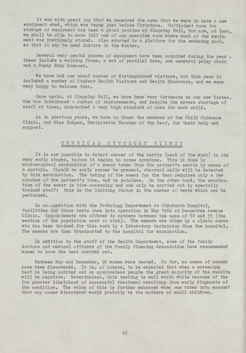 It was with great joy that we received the news that we were to have a new equipment shed, which was begun just before Christmas. Sufficient room for storage of equipment has been a great problem at Kingsley Hall, but now, at last, we shall be able to make full use of our exercise room where much of the equip ment was previously stored. Also started is a platform for the swimming pool, so that it may be used indoors in the winter. Several very useful pieces of equipment have been acquired during the year these include a walking frame, a set of parallel bars, one cerebral palsy chair and a Bonny Baby Bouncer. We have had our usual number of distinguished visitors, but this year it included a number of Student Health Visitors and Health Educators, and we were very happy to welcome them. Once again, at Kingsley Hall, we have been very fortunate in our new Sister. She has introduced a number of improvements, and despite the severe shortage of staff at times, maintained a very high standard of care for each child. As in previous years, we have to thank the members of the Child Guidance Clinic, and Miss Hodges, Peripatetic Teacher of the Deaf, for their help and support. CERVICAL CYTOLOGY CLINIC It is now possible to detect cancer of the cervix (neck of the womb) in its very early stages, before it begins to cause symptoms. This is done by microscopical examination of a smear taken from the patient's cervix by means of a spatula. Should an early cancer be present, abnormal cells will be detected by this examination. The taking of the smear for the test requires only a few minutes of the patient's time, and is painless. On the other hand, the examina tion of the smear is time-consuming and can only be carried out by specially trained staff: this is the limiting factor in the number of tests which can be performed. In co-operation with the Pathology Department at Oldchurch Hospital, facilities for these tests came into operation in May 1964 at Becontree Avenue Clinic. Appointments are offered to mothers between the ages of 30 and 55 (the section of the population most at risk). The smears are taken by a clinic nurse who has been trained for this work by a laboratory technician from the hospital. The smears are then transported to the hospital for examination. In addition to the staff of the Health Department, some of the family doctors and medical officers of the Family Planning Association have recommended women to have the test carried out. Between May and December, 92 women were tested. So far, no cases of cancer have been discovered. It is, of course, to be expected that when a screening test is being carried out on symptomless people the great majority of the results will be negative. Nevertheless, this testing is well worth while because of the far greater likelihood of successful treatment resulting from early diagnosis of the condition. The value of this is further enhanced when one takes into account that any cases discovered would probably be the mothers of small children. 62