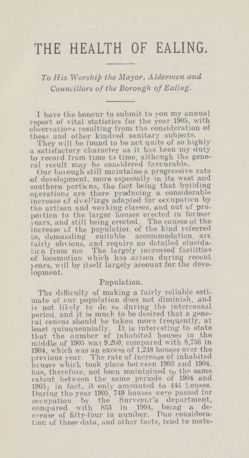 THE HEALTH OF EALING. To His Worship the Mayor, Aldermen and Councillors of the Borough of Ealing. I have the honour to submit to you my annual report of vital statistics for the year 1905, with observations resulting from the consideration of these and other kindred sanitary subjects. They will be found to be not quite of so highly a satisfactory character as it has been my duty to record from time to time, although the gene ral result may be considered favourable. Our borough still maintains a progressive rate of development, more especially in its west and southern portions, the fact being that building operations are there producing a considerable increase of dwellings adapted for occupation by the artisan and working classes, and out of pro portion to the larger houses erected in former years, and still being erected. The causes of the increase of the population of the kind referred to, demanding suitable accommodation, are fairly obvious, and require no detailed elucida tion from mo The largely increased facilities of locomotion which has arisen during recent years, will by itself largely account for the deve lopment. Population. The difficulty of making a fairly reliable esti mate of our population does not diminish, and is not likely to do so during the intercensal period, and it is much to be desired that a gene ral census should be taken more frequently, at least quinquennially. It is interesting to state that the number of inhabited houses in the middle of 1905 was 9,260. compared with 8,756 in 1904, which was an excess of 1,218 houses over the previous year The rate of increase of inhabited houses which took place between 1903 and 1904. has, therefore, not been maintained to the same extent between the same periods of 1904 and 1905; in fact, it only amounted to 444 houses. During the year 1905. 749 houses were passed for occupation by the Surveyor's department, compared with 853 in 1904, being a de crease of fifty-four in number. Due considera tion of these data, and other facts, tend to mate¬