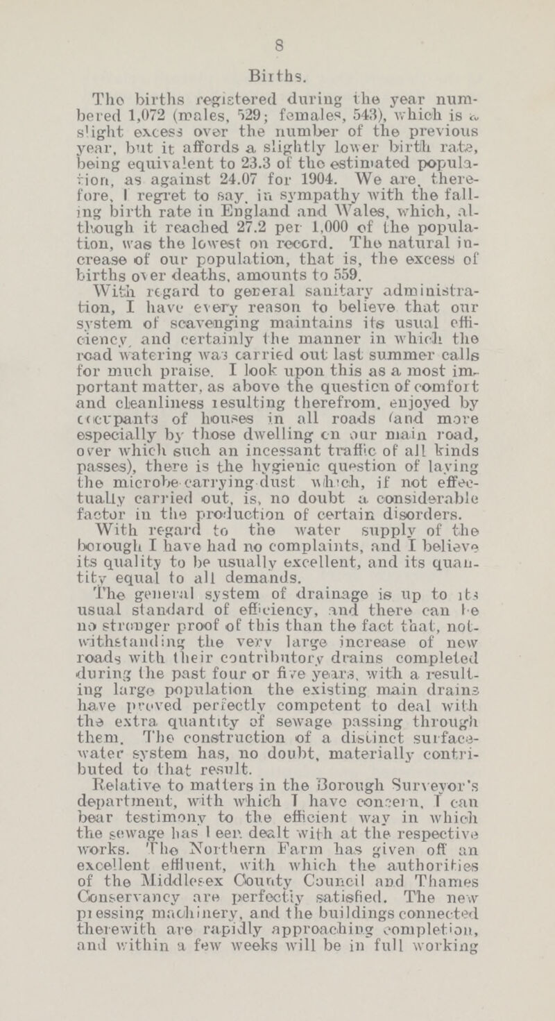 8 Births. The births registered during the year num bered 1,072 (males, 529; females, 543), which is slight excess over the number of the previous year, but it affords a slightly lower birth rate, being equivalent to 23.3 of the estimated popula tion, as against 24.07 for 1904. We are, there fore, I regret to say. in sympathy with the fall ing birth rate in England and Wales, which, al though it reached 27.2 per 1,000 of the popula tion, was the lowest on record. The natural in crease of our population, that is, the excess of births over deaths, amounts to 559. With regard to general sanitary administra tion, I have every reason to believe that our system of scavenging maintains its usual effi ciency. and certainly the manner in which the read watering was carried out last summer calls for much praise. I look upon this as a most im portant matter, as above the question of comfort and cleanliness resulting therefrom, enjoyed by ocevpants of houses in all roads (and move especially by those dwelling on our main road, over which such an incessant traffic of all kinds passes), there is the hygienic question of laying the microbe carrying dust which, if not effec tually carried out, is, no doubt a considerable factor in the production of certain disorders. With regard to the water supply of the borough I have had no complaints, and I believe its quality to be usually excellent, and its quan tity equal to all demands. The general system of drainage is up to its usual standard of efficiency, and there can be no stronger proof of this than the fact that, not withstanding the very large increase of new roads with their contributory drains completed during the past four or five years, with a result ing large population the existing main drains have proved perfectly competent to deal with the extra quantity of sewage passing through them. The construction of a distinct surfaca water system has, no doubt, materially contri buted to that result. Relative to matters in the Borough Surveyor's department, with which I have concern, I can bear testimony to the efficient way in which the sewage has been dealt with at the respective works. The Northern Farm has given off an excellent effluent, with which the authorities of the Middlesex County Council and Thames Conservancy are perfectly satisfied. The new pressing machinery, and the buildings connected therewith are rapidly approaching completion, and within a few weeks will be in full working