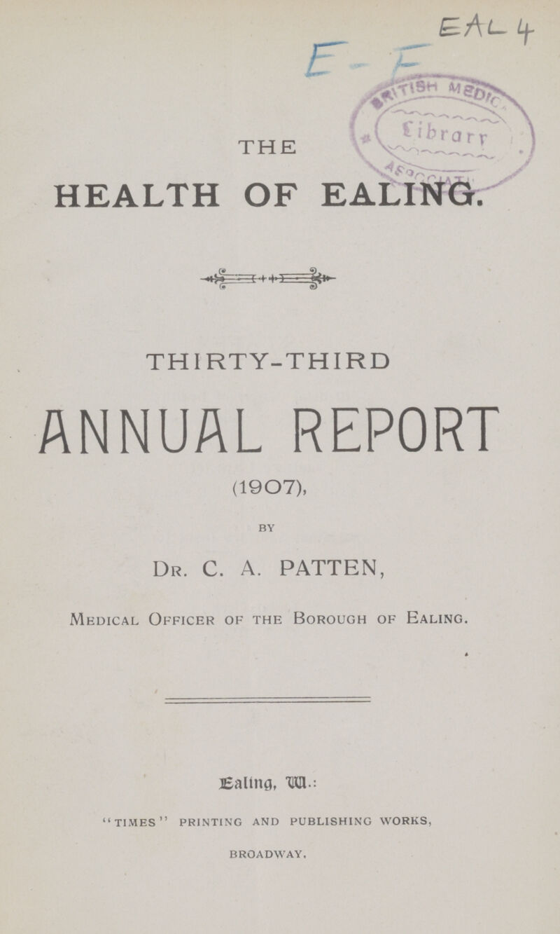 THE HEALTH OF EALING. THIRTY-THIRD ANNUAL REPORT (1907), BY Dr. C. A. PATTEN, Medical Officer of the Borough of Ealing. Ealing, W.: TIMES PRINTING AND PUBLISHING WORKS, BROADWAY.