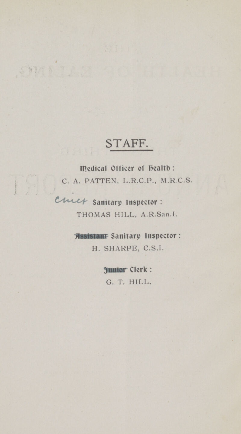 STAFF. Medical Officer of health: C. A. PATTEN, L.R.C.P., M.R.C.S. Sanitary Inspector : THOMAS HILL, A.R.San.I. Sanitary inspector: H. SHARPE, C.S.I. Clerk : G. T. HILL.