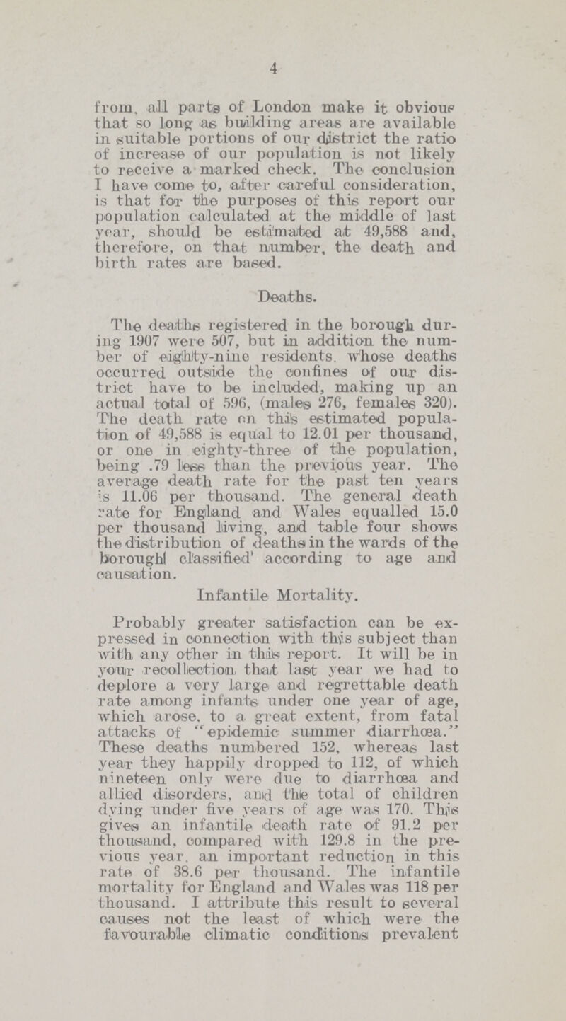 4 from, all parts of London make it obvious that so long as building areas are available in suitable portions of our district the ratio of increase of our population is not likely to receive a marked check. The conclusion 1 have come to, after careful consideration, is that for the purposes of this report our population calculated at the middle of last year, should be estimated at 49,588 and, therefore, on that number, the death and birth rates are based. Deaths. The deaths registered in the borough dur ing 1907 were 507, but in addition the num ber of eighty-nine residents, whose deaths occurred outside the confines of our dis trict have to be included, making up an actual total of 596, (males 276, females 320). The death rate on this estimated popula tion of 49,588 is equal to 12.01 per thousand, or one in eighty-three of the population, being .79 less than the previous year. The average death rate for the past ten years is 11.06 per thousand. The general death rate for England and Wales equalled 15.0 per thousand living, and table four shows the distribution of deaths in the wards of the boroughl classified' according to age and causation. Infantile Mortality. Probably greater satisfaction can be ex pressed in connection with this subject than with any other in this report. It will be in your recollection that last year we had to deplore a very large and regrettable death rate among infants under one year of age, which arose, to a great extent, from fatal attacks of epidemic summer diarrhoea. These deaths numbered 152, whereas last year they happily dropped to 112, of which nineteen only were due to diarrhoea and allied disorders, and the total of children dying under five years of age was 170. This gives an infantile death rate of 91.2 per thousand, compared with 129.8 in the pre vious year, an important reduction in this rate of 38.6 per thousand. The infantile mortality for England and Wales was 118 per thousand. I attribute this result to several causes not the least of which were the favourable climatic conditions prevalent
