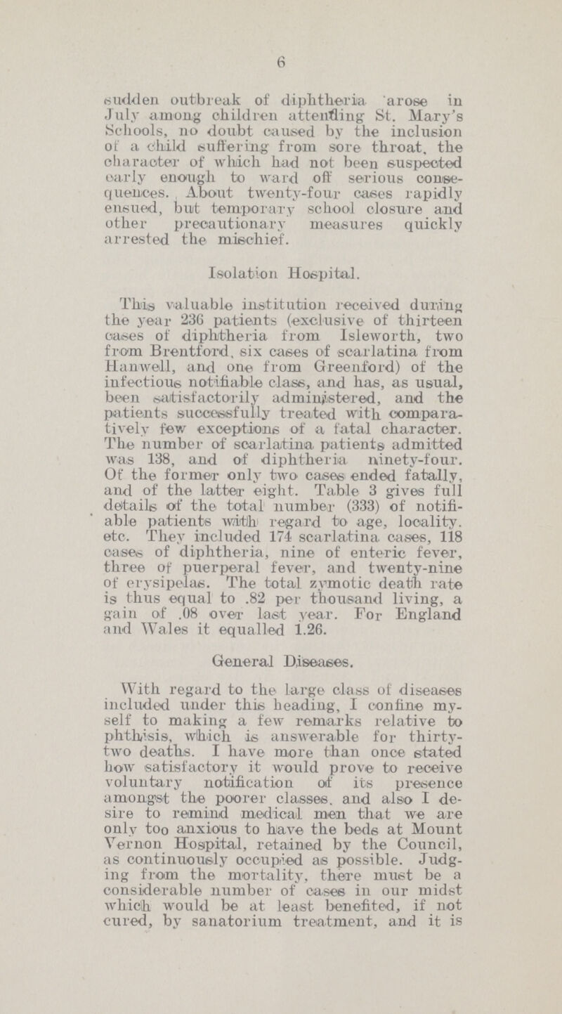 6 sudden outbreak of diphtheria arose in July among children attending St. Mary's Schools, no doubt caused by the inclusion of a child Buffering from sore throat, the character of which had not been suspected early enough to ward off serious conse quences. About twenty-four cases rapidly ensued, but temporary school closure and other precautionary measures quickly arrested the mischief. Isolation Hospital. This valuable institution received during the year 230 patients (exclusive of thirteen cases of diphtheria from Isleworth, two from Brentford, six cases of scarlatina from Hanwell, and one from Greenford) of the infectious notifiable class, and has, as usual, been satisfactorily administered, and the patients successfully treated with compara tively few exceptions of a fatal character. The number of scarlatina patients admitted was 138, and of diphtheria ninety-four. Of the former only two cases ended fatally, and of the latter eight. Table 3 gives full details of the total number (333) of notifi able patients with regard to age, locality, etc. They included 174 scarlatina eases, 118 cases of diphtheria, nine of enteric fever, three of puerperal fever, and twenty-nine of erysipelas. The total zymotic death rate is thus equal to .82 per thousand living, a gain of .08 over last year. For England and Wales it equalled 1.26. General Diseases. With regard to the Large class of diseases included under this heading, I confine my self to making a few remarks relative to phtlvsis, which it; answerable for thirty two deaths. I have more than once stated how satisfactory it would prove to receive voluntary notification of its presence amongst the poorer classes, and also I de sire to remind medical men that we are only too anxious to have the beds at Mount Vernon Hospital, retained by the Council, as continuously occupied as possible. Judg ing from the mortality, there must be a considerable number of cases ill our midst which would be at least benefited, if not cured, by sanatorium treatment, and it is