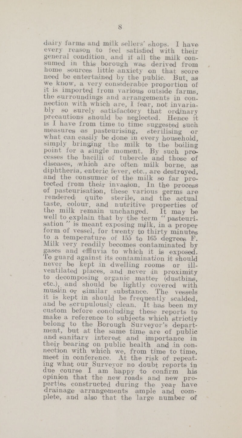 8 daily farms and milk sellers' shops. I have every reason to feel satisfied with their general condition, and if all the milk con sumed in this borough was derived from home sources little anxiety on that score need be entertained by the public. But, as we know, a very considerable proportion of it is imported from various outside farms, the surroundings and arrangements in con nection with which are, 1 fear, not invaria bly so surely satisfactory that ordinary precautions should be neglected. Hence it is I have from time to time suggested such measures as pasteurising, sterilising or what can easily be done in every household, simply bringing the milk to the boiling point lor a single moment. By such pro cesses the bacilli of tubercle and those of diseases, which are often milk borne, as diphtheria, enteric lever, etc., are destroyed, and the consumer of the milk so far pro tected from their invasion. In the process of pasteurisation, these various germs are renidered quite sterile, and the actual taste, colour, and nutritive properties of the milk remain unchanged. It may be well to explain that by the term  pasteuri sation  is meant exposing milk, in a proper form of vessel, for twenty to thirty minutes to a temperature of 155 to 165 degrees F. Milk very readily becomes contaminated by gases and effluvia to which it is exposed. To guard against its contamination it should never be kept in dwelling rooms or ill ventilated places, and never in proximity to decomposing organic matter (dustbins, etc.), and should be lightly covered with muslin or similar substance. The vessels it is kept in should be frequently scalded, and be scrupulously clean. It has been my custom before concluding these reports to make a reference to subjects which strictly belong to the Borough Surveyor's depart ment, but at the same time are of public and: eanitarv interest and importance in their bearing on public health and in con nection with which we, from time to time, meet in conference. At the risk of repeat ing what our Surveyor no doubt reports in due course I am happy to confirm his opinion that the new roads and new pro perties constructed during the year have drainage arrangements ample and com plete, and also that the large number of