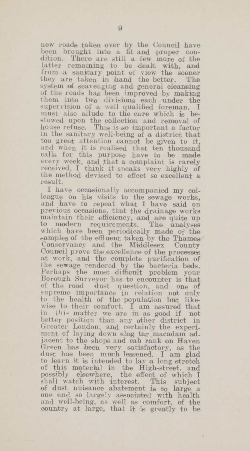 9 new roads taken over by the Council have been brought into a fit and proper con dition. There are still a few more of the latter remaining to be dealt with, and from a sanitary point of view the sooner they are taken in hand the better. The system of scavenging and general cleansing of the roads has been improved by making them into two divisions each under the supervision of a well qualified foreman. I must also allude to the care which is be stowed upon the collection and removal of house refuse. This is so important a factor in the sanitary well-being of a district that too great attention cannot be given to it, and when it is realised that ten thousand calls for this purpose have to be made every week, and that a complaint is rarely received, I think it sneaks very highly of the method devised to effect so excellent a result. I have occasionally accompanied my col league on his visits to the sewage works, and have to repeat what I have said on previous occasions, that the drainage works maintain their efficiency, and are quite up to modern requirements. The analyses which have been periodically made of the samples of the effluent taken by the Thames Conservancy and the Middlesex County Council prove the excellence of the processes at work, and the complete purification of the sewage rendered by the bacteria beds. Perhaps the most difficult problem your Borough Surveyor has to encounter is that of the road dust question, and one of supreme importance in relation not only to the health of the population but like wise to their comfort. I am assured that in this matter we are in as good if not better position than any other district in Greater London, and certainly the experi ment of laying down slag tar macadam ad jacent to the shops and cab rank on Haven Green has been very satisfactory, as the dust has been much lessened. I am glad to learn it is intended to lay a long stretch of this material in the High-street, and possibly elsewhere, the effect of which I shall watch with interest. This subject of dust nuisance abatement is so large a one and so largely associated with health and well-being, as well as comfort, of the country at large, that it is greatly to be