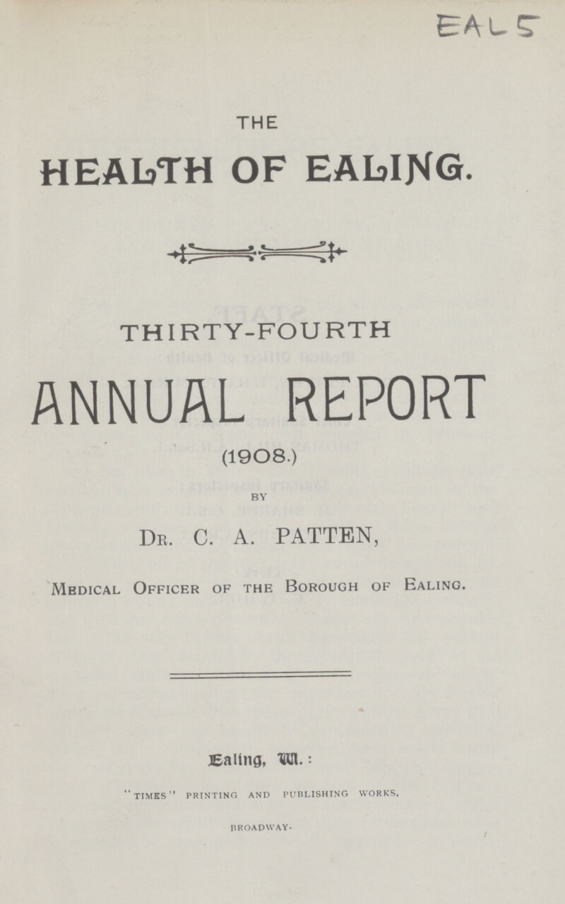 EAL5 THE HEALTH OF EALING. THIRTY-FOURTH ANNUAL REPORT (1908.) BY Dr. C. A. PATTEN, Medical Officer of the Borough of Ealing. Ealing, W: times printing and publishing works, BROADWAY*