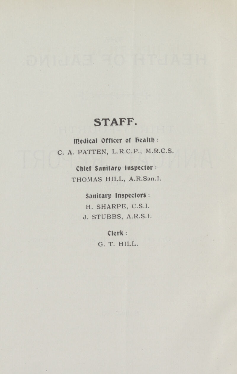 STAFF. Medical Officer of health: C. A. PATTEN, L.R.C.P., M.R.C.S. Chief Sanitarp Inspector: THOMAS HILL, A.R.San.I. Sanitarp Inspectors: H. SHARPE, C.S.I. J. STUBBS, A.R.S.I. Clerk: G. T. HILL.