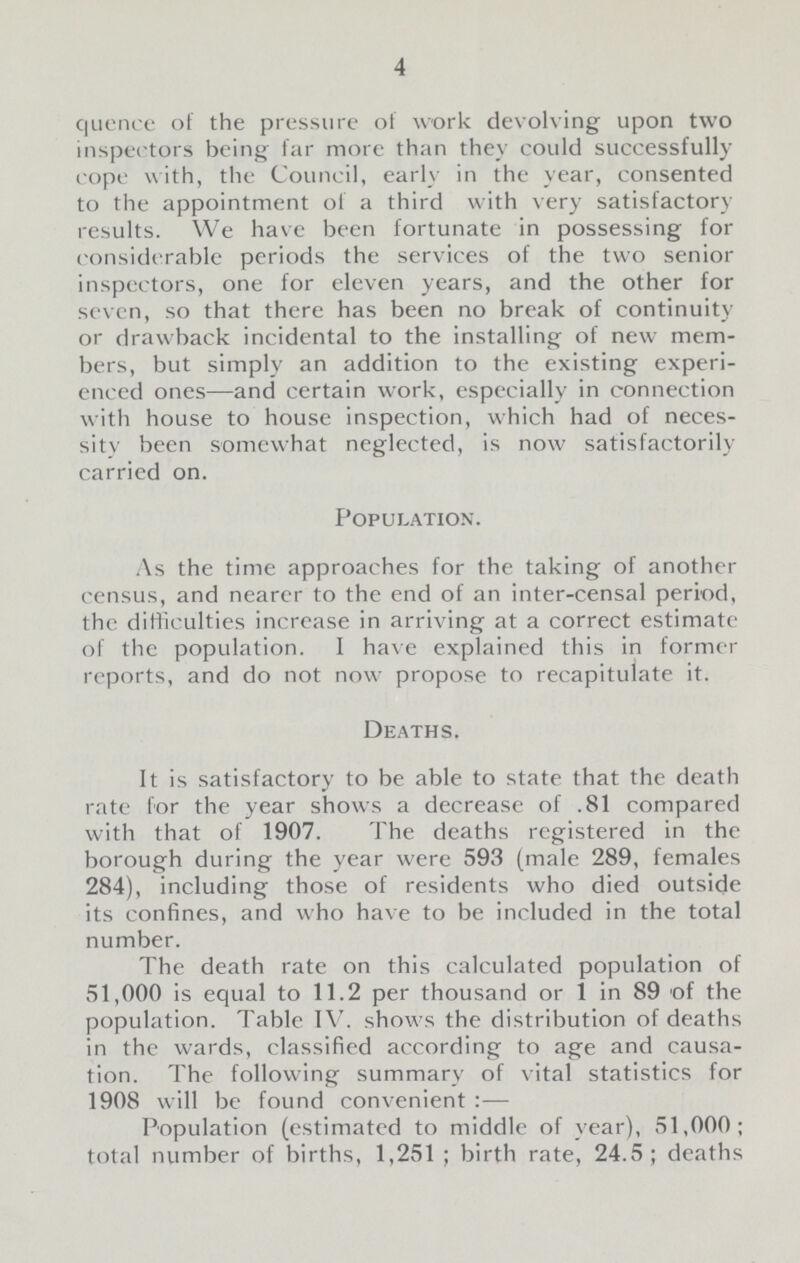 4 quence of the pressure of work devolving upon two inspectors being far more than they could successfully cope with, the Council, early in the year, consented to the appointment of a third with very satisfactory results. We have been fortunate in possessing for considerable periods the services of the two senior inspectors, one for eleven years, and the other for seven, so that there has been no break of continuity or drawback incidental to the installing of new mem bers, but simply an addition to the existing experi enced ones—and certain work, especially in connection with house to house inspection, which had of neces sity been somewhat neglected, is now satisfactorily carried on. Population. As the time approaches for the taking of another census, and nearer to the end of an inter-censal period, the difficulties increase in arriving at a correct estimate of the population. I have explained this in former reports, and do not now propose to recapitulate it. Deaths. It is satisfactory to be able to state that the death rate for the year shows a decrease of .81 compared with that of 1907. The deaths registered in the borough during the year were 593 (male 289, females 284), including those of residents who died outside its confines, and who have to be included in the total number. The death rate on this calculated population of 51,000 is equal to 11.2 per thousand or 1 in 89 of the population. Table IV. shows the distribution of deaths in the wards, classified according to age and causa tion. The following summary of vital statistics for 1908 will be found convenient:— Population (estimated to middle of year), 51,000; total number of births, 1,251; birth rate, 24.5; deaths