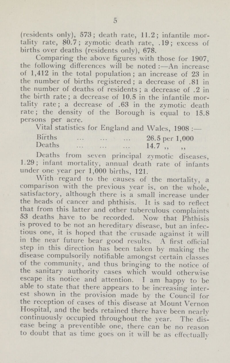 5 (residents only), 573; death rate, 11.2; infantile mor tality rate, 80.7; zymotic death rate, .19; excess of births over deaths (residents only), 678. Comparing the above figures with those for 1907, the following differences will be noted:—An increase of 1,412 in the total population; an increase of 23 in the number of births registered; a decrease of .81 in the number of deaths of residents; a decrease of .2 in the birth rate; a decrease of 10.5 in the infantile mor tality rate; a decrease of .63 in the zymotic death rate; the density of the Borough is equal to 15.8 persons per acre. Vital statistics for England and Wales, 1908 :— Births 26.5 per 1,000 Deaths 14.7 ,, ,, Deaths from seven principal zymotic diseases, 1.29; infant mortality, annual death rate of infants under one year per 1,000 births, 121. With regard to the causes of the mortality, a comparison with the previous year is, on the whole, satisfactory, although there is a small increase under the heads of cancer and phthisis. It is sad to reflect that from this latter and other tuberculous complaints 53 deaths have to be recorded. Now that Phthisis is proved to be not an hereditary disease, but an infec tious one, it is hoped that the crusade against it will in the near future bear good results. A first official step in this direction has been taken by making the disease compulsorily notifiable amongst certain classes of the community, and thus bringing to the notice of the sanitary authority cases which would otherwise escape its notice and attention. I am happy to be able to state that there appears to be increasing inter est shown in the provision made by the Council for the reception of cases of this disease at Mount Vernon Hospital, and the beds retained there have been nearly continuously occupied throughout the year. The dis ease being a preventible one, there can be no reason to doubt that as time goes on it will be as effectually